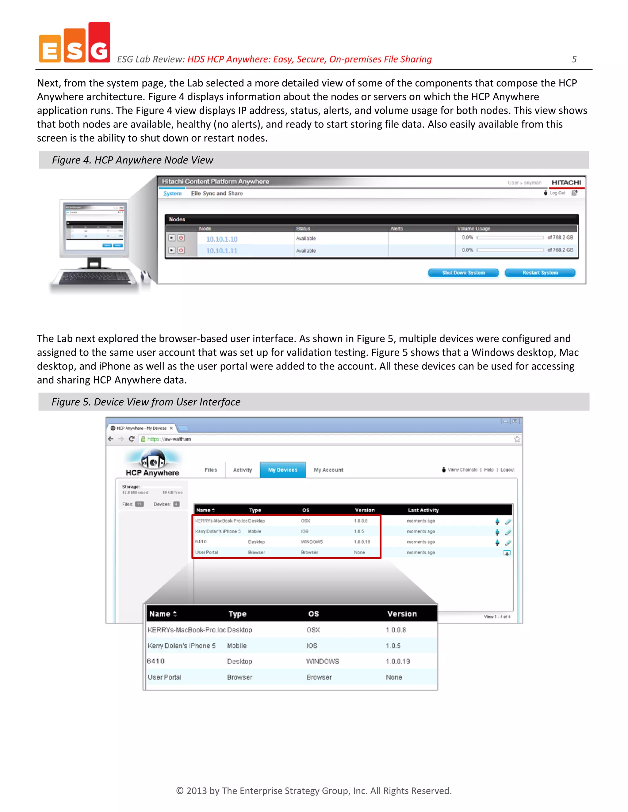 ESG Lab Review: HDS HCP Anywhere: Easy, Secure, On-premises File Sharing 5
© 2013 by The Enterprise Strategy Group, Inc. All Rights Reserved.
Next, from the system page, the Lab selected a more detailed view of some of the components that compose the HCP
Anywhere architecture. Figure 4 displays information about the nodes or servers on which the HCP Anywhere
application runs. The Figure 4 view displays IP address, status, alerts, and volume usage for both nodes. This view shows
that both nodes are available, healthy (no alerts), and ready to start storing file data. Also easily available from this
screen is the ability to shut down or restart nodes.
Figure 4. HCP Anywhere Node View
The Lab next explored the browser-based user interface. As shown in Figure 5, multiple devices were configured and
assigned to the same user account that was set up for validation testing. Figure 5 shows that a Windows desktop, Mac
desktop, and iPhone as well as the user portal were added to the account. All these devices can be used for accessing
and sharing HCP Anywhere data.
Figure 5. Device View from User Interface
 