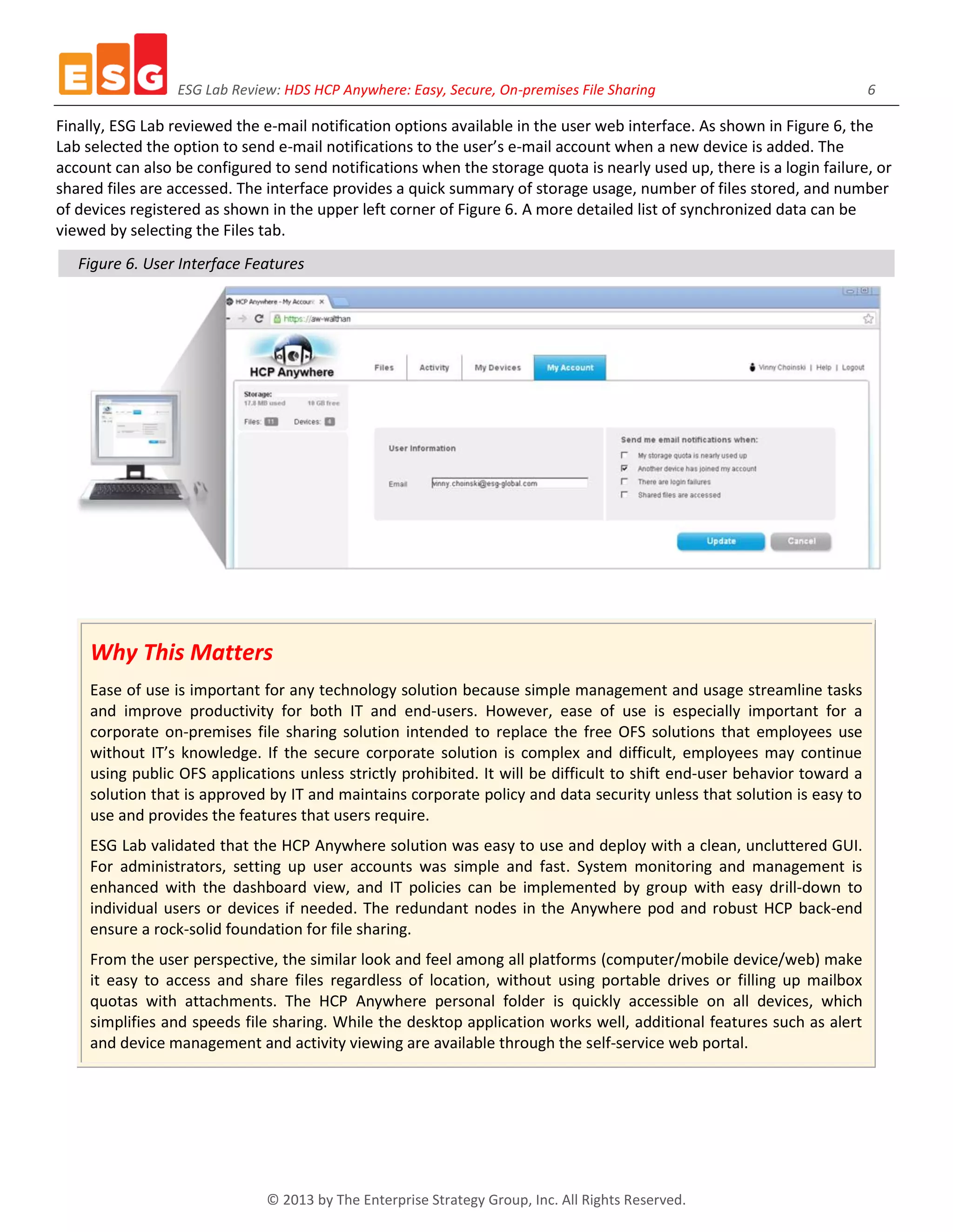 ESG Lab Review: HDS HCP Anywhere: Easy, Secure, On-premises File Sharing 6
© 2013 by The Enterprise Strategy Group, Inc. All Rights Reserved.
Finally, ESG Lab reviewed the e-mail notification options available in the user web interface. As shown in Figure 6, the
Lab selected the option to send e-mail notifications to the user’s e-mail account when a new device is added. The
account can also be configured to send notifications when the storage quota is nearly used up, there is a login failure, or
shared files are accessed. The interface provides a quick summary of storage usage, number of files stored, and number
of devices registered as shown in the upper left corner of Figure 6. A more detailed list of synchronized data can be
viewed by selecting the Files tab.
Figure 6. User Interface Features
Why This Matters
Ease of use is important for any technology solution because simple management and usage streamline tasks
and improve productivity for both IT and end-users. However, ease of use is especially important for a
corporate on-premises file sharing solution intended to replace the free OFS solutions that employees use
without IT’s knowledge. If the secure corporate solution is complex and difficult, employees may continue
using public OFS applications unless strictly prohibited. It will be difficult to shift end-user behavior toward a
solution that is approved by IT and maintains corporate policy and data security unless that solution is easy to
use and provides the features that users require.
ESG Lab validated that the HCP Anywhere solution was easy to use and deploy with a clean, uncluttered GUI.
For administrators, setting up user accounts was simple and fast. System monitoring and management is
enhanced with the dashboard view, and IT policies can be implemented by group with easy drill-down to
individual users or devices if needed. The redundant nodes in the Anywhere pod and robust HCP back-end
ensure a rock-solid foundation for file sharing.
From the user perspective, the similar look and feel among all platforms (computer/mobile device/web) make
it easy to access and share files regardless of location, without using portable drives or filling up mailbox
quotas with attachments. The HCP Anywhere personal folder is quickly accessible on all devices, which
simplifies and speeds file sharing. While the desktop application works well, additional features such as alert
and device management and activity viewing are available through the self-service web portal.
 