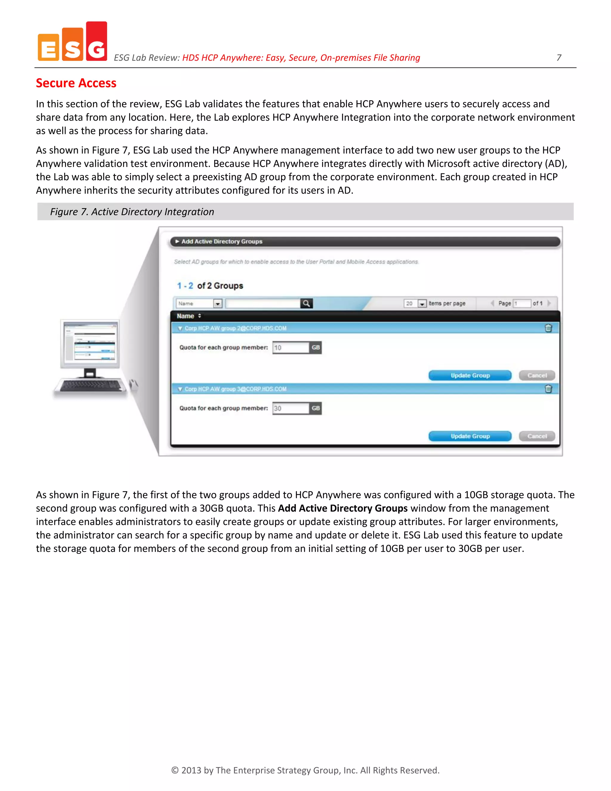 ESG Lab Review: HDS HCP Anywhere: Easy, Secure, On-premises File Sharing 7
© 2013 by The Enterprise Strategy Group, Inc. All Rights Reserved.
Secure Access
In this section of the review, ESG Lab validates the features that enable HCP Anywhere users to securely access and
share data from any location. Here, the Lab explores HCP Anywhere Integration into the corporate network environment
as well as the process for sharing data.
As shown in Figure 7, ESG Lab used the HCP Anywhere management interface to add two new user groups to the HCP
Anywhere validation test environment. Because HCP Anywhere integrates directly with Microsoft active directory (AD),
the Lab was able to simply select a preexisting AD group from the corporate environment. Each group created in HCP
Anywhere inherits the security attributes configured for its users in AD.
Figure 7. Active Directory Integration
As shown in Figure 7, the first of the two groups added to HCP Anywhere was configured with a 10GB storage quota. The
second group was configured with a 30GB quota. This Add Active Directory Groups window from the management
interface enables administrators to easily create groups or update existing group attributes. For larger environments,
the administrator can search for a specific group by name and update or delete it. ESG Lab used this feature to update
the storage quota for members of the second group from an initial setting of 10GB per user to 30GB per user.
 