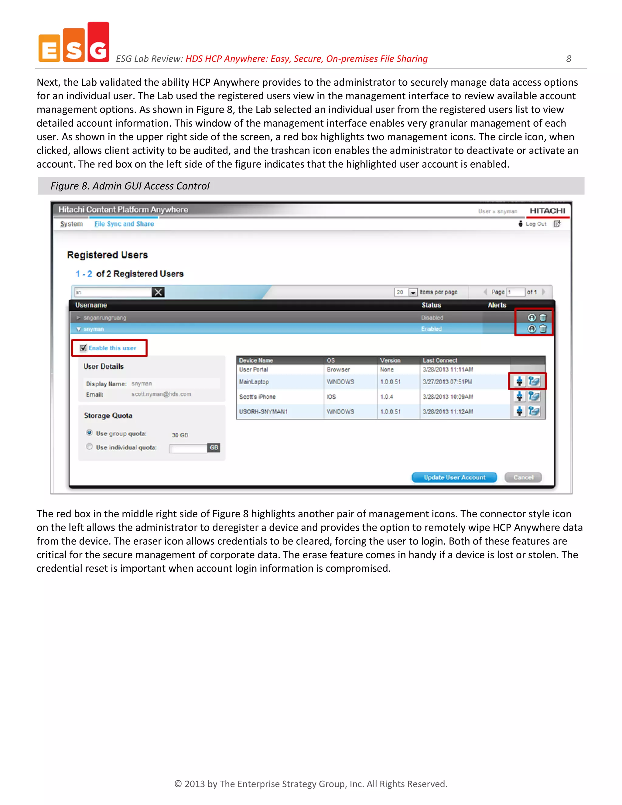 ESG Lab Review: HDS HCP Anywhere: Easy, Secure, On-premises File Sharing 8
© 2013 by The Enterprise Strategy Group, Inc. All Rights Reserved.
Next, the Lab validated the ability HCP Anywhere provides to the administrator to securely manage data access options
for an individual user. The Lab used the registered users view in the management interface to review available account
management options. As shown in Figure 8, the Lab selected an individual user from the registered users list to view
detailed account information. This window of the management interface enables very granular management of each
user. As shown in the upper right side of the screen, a red box highlights two management icons. The circle icon, when
clicked, allows client activity to be audited, and the trashcan icon enables the administrator to deactivate or activate an
account. The red box on the left side of the figure indicates that the highlighted user account is enabled.
Figure 8. Admin GUI Access Control
The red box in the middle right side of Figure 8 highlights another pair of management icons. The connector style icon
on the left allows the administrator to deregister a device and provides the option to remotely wipe HCP Anywhere data
from the device. The eraser icon allows credentials to be cleared, forcing the user to login. Both of these features are
critical for the secure management of corporate data. The erase feature comes in handy if a device is lost or stolen. The
credential reset is important when account login information is compromised.
 