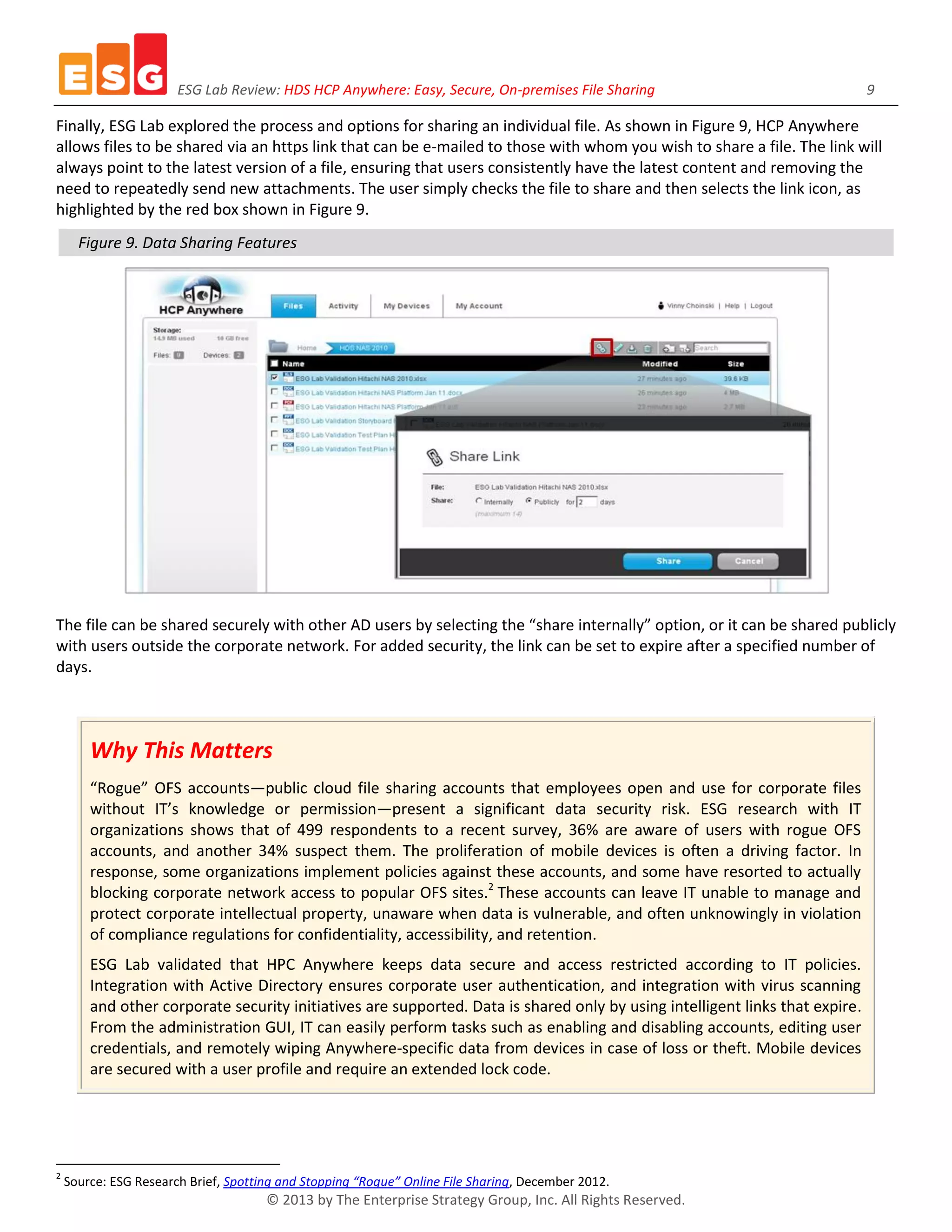 ESG Lab Review: HDS HCP Anywhere: Easy, Secure, On-premises File Sharing 9
© 2013 by The Enterprise Strategy Group, Inc. All Rights Reserved.
Finally, ESG Lab explored the process and options for sharing an individual file. As shown in Figure 9, HCP Anywhere
allows files to be shared via an https link that can be e-mailed to those with whom you wish to share a file. The link will
always point to the latest version of a file, ensuring that users consistently have the latest content and removing the
need to repeatedly send new attachments. The user simply checks the file to share and then selects the link icon, as
highlighted by the red box shown in Figure 9.
Figure 9. Data Sharing Features
The file can be shared securely with other AD users by selecting the “share internally” option, or it can be shared publicly
with users outside the corporate network. For added security, the link can be set to expire after a specified number of
days.
Why This Matters
“Rogue” OFS accounts—public cloud file sharing accounts that employees open and use for corporate files
without IT’s knowledge or permission—present a significant data security risk. ESG research with IT
organizations shows that of 499 respondents to a recent survey, 36% are aware of users with rogue OFS
accounts, and another 34% suspect them. The proliferation of mobile devices is often a driving factor. In
response, some organizations implement policies against these accounts, and some have resorted to actually
blocking corporate network access to popular OFS sites.2
These accounts can leave IT unable to manage and
protect corporate intellectual property, unaware when data is vulnerable, and often unknowingly in violation
of compliance regulations for confidentiality, accessibility, and retention.
ESG Lab validated that HPC Anywhere keeps data secure and access restricted according to IT policies.
Integration with Active Directory ensures corporate user authentication, and integration with virus scanning
and other corporate security initiatives are supported. Data is shared only by using intelligent links that expire.
From the administration GUI, IT can easily perform tasks such as enabling and disabling accounts, editing user
credentials, and remotely wiping Anywhere-specific data from devices in case of loss or theft. Mobile devices
are secured with a user profile and require an extended lock code.
2
Source: ESG Research Brief, Spotting and Stopping “Rogue” Online File Sharing, December 2012.
 