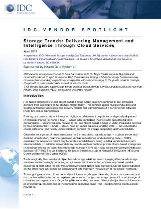 IDC 1491
I D C V E N D O R S P O T L I G H T
Storage Trends: Delivering Management and
Intelligence Through Cloud Services
April 2013
Adapted from IDC's Worldwide Storage and Big Data Taxonomy, 2013 by Ashish Nadkarni and Laura DuBois,
IDC #239273 and Shared Nothing Architectures — A Blueprint for Software-Based Scale-Out Solutions
by Ashish Nadkarni, IDC #239526
Sponsored by Hitachi Data Systems
IDC expects storage to continue to be a hot market in 2013. Major trends such as Big Data and
cloud will continue to spur innovation. With the economy looking a bit better, many businesses may
increase their spending; in particular, companies will turn increasingly to the public cloud to manage
the growth of unstructured data as well as control costs.
This Vendor Spotlight explores the trends in cloud-based storage services and discusses the role that
Hitachi Data Systems (HDS) plays in this important market.
Introduction
File-based storage (FBS) and object-based storage (OBS) solutions continue to see increased
demand from all corners of the storage market today. This demand spans multiple industries and
sectors with newer use cases and delivery models and is bringing about a convergence between
these two sets of technologies.
Existing use cases such as information digitization, data retention policies, and globally dispersed
information sharing (to name a few) — all aimed at controlling the insatiable appetites for data
consumption — are increasingly moving to file- and object-based storage (FOBS). Pressures created
by four fundamental IT trends — cloud, mobility, social business, and Big Data — are expected to
create additional (and nearly unprecedented) demand for storage supporting unstructured data.
Given the emergence of newer use cases for file- and object-based storage — such as server and
desktop virtualization, machine-generated content repositories, and streaming data — FOBS
solutions that were once meant only for unstructured data are being used for semistructured and
structured data. In addition, newer delivery models such as public or private cloud–based storage are
increasingly relying on object-based storage as the platform, with data accessed via newer interfaces
such as HTTP/REST or via traditional file-based interfaces such as Network File System (NFS) and
Common Internet File System (CIFS).
Technologically, file-based and object-based storage solutions are converging. File-based storage
solutions are increasingly becoming object aware with the adoption of metadata-based parallel,
clustered, or distributed file systems and newer object-based data interfaces. Object-based solutions
on the other hand are becoming increasingly file friendly with the adoption of file-based interfaces.
The ongoing expansion of business-critical information, diverse data sets, divisive data sources, and
rich content within extended enterprises continues to change the storage dynamic in a wide range of
industries and organizations. Organizing this expanding universe of file- and object-based information
as efficiently as possible and at the same time extracting value from it are becoming core business
mandates.
 