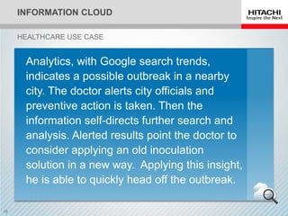 INFORMATION CLOUD
HEALTHCARE USE CASE
Analytics, with Google search trends,
indicates a possible outbreak in a nearby
city. The doctor alerts city officials and
preventive action is taken. Then the
information self-directs further search and
analysis. Alerted results point the doctor to
consider applying an old inoculation
solution in a new way. Applying this insight,
he is able to quickly head off the outbreak.
 
