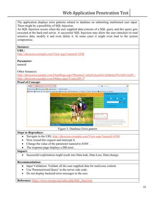 Web Application Penetration Test
12
The application displays error patterns related to database on submitting malformed user input.
There might be a possibility of SQL Injection.
An SQL Injection occurs when the user supplied data consists of a SQL query and this query gets
executed at the back-end server. A successful SQL Injection may allow the user (attacker) to read
sensitive data, modify it and even delete it. In some cases it might even lead to the system
compromise.
Instance:
URL:
http://abcecom.example.com/View.aspx?nameid=6548
Parameter:
nameid
Other Instances:
http://abcecom.example.com/FlashPage.aspx?Parmter1=trferh')waitfor%20delay'0%3a0%3a20'--
http://abcecom.example.com/Orders.aspx?CuntryID=5’
Proof of Concept:
Figure 5. Database Error pattern
Steps to Reproduce:
 Navigate to the URL http://abcecom.example.com/View.aspx?nameid=6548
 Now resend this request and intercept it.
 Change the value of the parameter nameid to 6548’.
 The response page displays a DB error.
Impact:
 Successful exploitation might result into Data leak, Data Loss, Data change.
Recommendation:
 Input Validation: Validate all the user supplied data for malicious content.
 Use 'Parameterized Query' in the server side code.
 Do not display backend error messages to the user.
Reference: https://www.owasp.org/index.php/SQL_Injection
 
