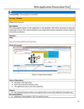 Web Application Penetration Test
13
2.8
Vulnerability: Autocomplete not disabled
Severity: Medium
Class: Data Exposure
Description:
The autocomplete feature of the application is not disabled. This allows browsers to store the
credentials of users. On a shared machine a user might store his/her credentials and this might be
misused by an attacker.
Instance:
URL:
http://abcecom.example.com/LogIn.aspx
Proof of Concept:
Figure 6. Login Autocomplete
Steps to Reproduce:
 Navigate to the login page.
 Enter the credentials and press enter.
 The application asks to save the credentials.
Impact:
 On a shared machine another user might be able to access the credentials of another user.
Recommendation:
 Implement Autocomplete=”off” for sensitive forms.
 