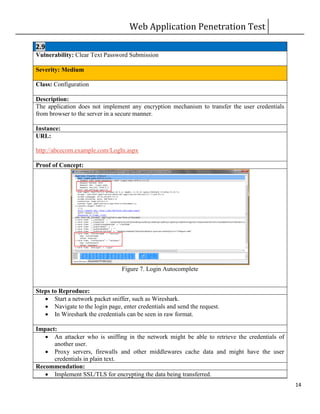 Web Application Penetration Test
14
2.9
Vulnerability: Clear Text Password Submission
Severity: Medium
Class: Configuration
Description:
The application does not implement any encryption mechanism to transfer the user credentials
from browser to the server in a secure manner.
Instance:
URL:
http://abcecom.example.com/LogIn.aspx
Proof of Concept:
Figure 7. Login Autocomplete
Steps to Reproduce:
 Start a network packet sniffer, such as Wireshark.
 Navigate to the login page, enter credentials and send the request.
 In Wireshark the credentials can be seen in raw format.
Impact:
 An attacker who is sniffing in the network might be able to retrieve the credentials of
another user.
 Proxy servers, firewalls and other middlewares cache data and might have the user
credentials in plain text.
Recommendation:
 Implement SSL/TLS for encrypting the data being transferred.
 