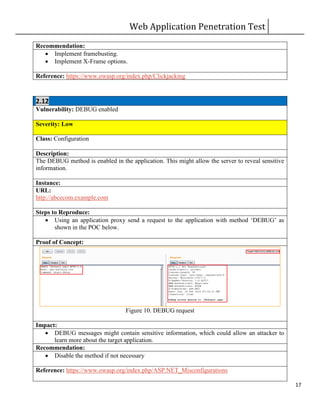 Web Application Penetration Test
17
Recommendation:
 Implement framebusting.
 Implement X-Frame options.
Reference: https://www.owasp.org/index.php/Clickjacking
2.12
Vulnerability: DEBUG enabled
Severity: Low
Class: Configuration
Description:
The DEBUG method is enabled in the application. This might allow the server to reveal sensitive
information.
Instance:
URL:
http://abcecom.example.com
Steps to Reproduce:
 Using an application proxy send a request to the application with method ‘DEBUG’ as
shown in the POC below.
Proof of Concept:
Figure 10. DEBUG request
Impact:
 DEBUG messages might contain sensitive information, which could allow an attacker to
learn more about the target application.
Recommendation:
 Disable the method if not necessary
Reference: https://www.owasp.org/index.php/ASP.NET_Misconfigurations
 