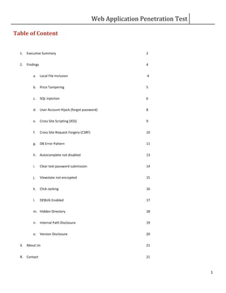 Web Application Penetration Test
1
Table of Content
1. Executive Summary 2
2. Findings 4
a. Local File Inclusion 4
b. Price Tampering 5
c. SQL Injection 6
d. User Account Hijack (forgot password) 8
e. Cross Site Scripting (XSS) 9
f. Cross Site Request Forgery (CSRF) 10
g. DB Error Pattern 11
h. Autocomplete not disabled 13
i. Clear text password submission 14
j. Viewstate not encrypted 15
k. Click-Jacking 16
l. DEBUG Enabled 17
m. Hidden Directory 18
n. Internal Path Disclosure 19
o. Version Disclosure 20
3. About Us 21
4. Contact 21
 
