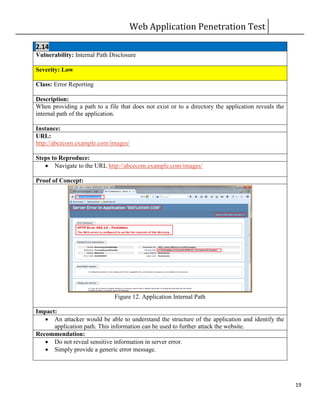 Web Application Penetration Test
19
2.14
Vulnerability: Internal Path Disclosure
Severity: Low
Class: Error Reporting
Description:
When providing a path to a file that does not exist or to a directory the application reveals the
internal path of the application.
Instance:
URL:
http://abcecom.example.com/images/
Steps to Reproduce:
 Navigate to the URL http://abcecom.example.com/images/
Proof of Concept:
Figure 12. Application Internal Path
Impact:
 An attacker would be able to understand the structure of the application and identify the
application path. This information can be used to further attack the website.
Recommendation:
 Do not reveal sensitive information in server error.
 Simply provide a generic error message.
 