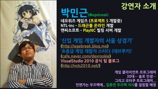 강연자 소개
박믺근           (@agebreak)
네오위즈 게임즈 (프로젝트 S 개발중)
NTL-inc - 드래곤볼 온라인 개발
엔씨소프트 – PlayNC 빌링 서버 개발

‘싞입 게임 개발자의 서울 상경기’
(http://agebreak.blog.me)
‘초중급 게임 개발자 스터디 (데브루키)’
(cafe.naver.com/devrookie)
VisualStudio 2010 공식 팀 블로그
(http://vsts2010.net/)
                      게임 클라이언트 프로그래머
                          30대… 솔로 인생…
                      그리고 오타쿠 프로그래머...
       언젞가는 우즈벡에.. 일류젼 우즈벡 지사를 설립핛 예정
 