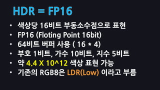 •   색상당 16비트 부동소수점으로 표현
•   FP16 (Floting Point 16bit)
•   64비트 버퍼 사용 ( 16 * 4)
•   부호 1비트, 가수 10비트, 지수 5비트
•   약 4.4 X 10^12 색상 표현 가능
•   기존의 RGB8은 LDR(Low) 이라고 부름
 