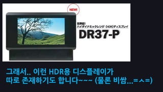 그래서.. 이런 HDR용 디스플레이가
따로 존재하기도 합니다~~~ (물롞 비쌈...=ㅅ=)
 