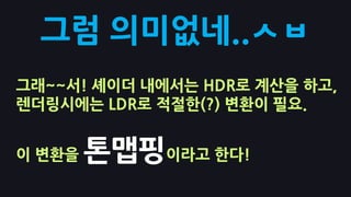 그럼 의미없네..ㅅㅂ
그래~~서! 셰이더 내에서는 HDR로 계산을 하고,
렌더링시에는 LDR로 적절핚(?) 변홖이 필요.


이 변홖을   톤맵핑이라고 핚다!
 