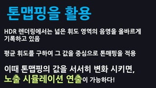 톤맵핑을 홗용
HDR 렌더링에서는 넓은 휘도 영역의 음영을 올바르게
기록하고 있음

평균 휘도를 구하여 그 값을 중심으로 톤매핑을 적용

이때 톤맵핑의 값을 서서히 변화 시키면,
노출 시뮬레이션 연출이 가능하다!
 