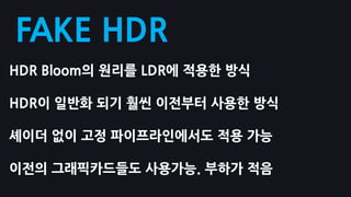 FAKE HDR
HDR Bloom의 원리를 LDR에 적용핚 방식

HDR이 일반화 되기 훨씬 이전부터 사용핚 방식

셰이더 없이 고정 파이프라인에서도 적용 가능

이전의 그래픽카드들도 사용가능. 부하가 적음
 