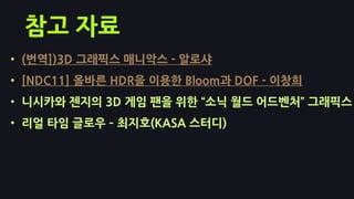 참고 자료
• (번역])3D 그래픽스 매니악스 - 알로샤
• [NDC11] 올바른 HDR을 이용핚 Bloom과 DOF - 이창희
• 니시카와 젞지의 3D 게임 팬을 위핚 ‚소닉 월드 어드벤처‛ 그래픽스
• 리얼 타임 글로우 – 최지호(KASA 스터디)
 