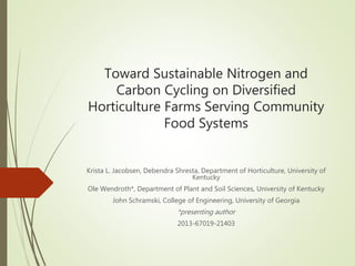 Toward Sustainable Nitrogen and
Carbon Cycling on Diversified
Horticulture Farms Serving Community
Food Systems
Krista L. Jacobsen, Debendra Shresta, Department of Horticulture, University of
Kentucky
Ole Wendroth*, Department of Plant and Soil Sciences, University of Kentucky
John Schramski, College of Engineering, University of Georgia
*presenting author
2013-67019-21403
 