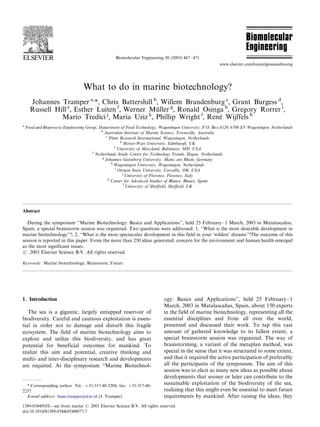 What to do in marine biotechnology?
Johannes Tramper a,
*, Chris Battershill b
, Willem Brandenburg c
, Grant Burgess d
,
Russell Hill e
, Esther Luiten f
, Werner Mu¨ller g
, Ronald Osinga h
, Gregory Rorrer i
,
Mario Tredici j
, Maria Uriz k
, Phillip Wright l
, Rene´ Wijffels h
a
Food and Bioprocess Engineering Group, Department of Food Technology, Wageningen University, P.O. Box 8129, 6700 EV Wageningen, Netherlands
b
Australian Institute of Marine Science, Townsville, Australia
c
Plant Research International, Wageningen, Netherlands
d
Heriot-Watt University, Edinburgh, UK
e
University of Maryland, Baltimore, MD, USA
f
Netherlands Study Center for Technology Trends, Hague, Netherlands
g
Johannes Gutenberg University, Mainz am Rhein, Germany
h
Wageningen University, Wageningen, Netherlands
i
Oregon State University, Corvallis, OR, USA
j
University of Florence, Florence, Italy
k
Center for Advanced Studies of Blanes, Blanes, Spain
l
University of Shefﬁeld, Shefﬁeld, UK
Abstract
During the symposium ‘‘Marine Biotechnology: Basics and Applications’’, held 25 FebruaryÁ/1 March, 2003 in Matalascan˜as,
Spain, a special brainstorm session was organized. Two questions were addressed: 1, ‘‘What is the most desirable development in
marine biotechnology’’?; 2, ‘‘What is the most spectacular development in this field in your ‘wildest’ dreams’’?The outcome of this
session is reported in this paper. From the more than 250 ideas generated, concern for the environment and human health emerged
as the most significant issues.
# 2003 Elsevier Science B.V. All rights reserved.
Keywords: Marine biotechnology; Brainstorm; Future
1. Introduction
The sea is a gigantic, largely untapped reservoir of
biodiversity. Careful and cautious exploitation is essen-
tial in order not to damage and disturb this fragile
ecosystem. The field of marine biotechnology aims to
explore and utilize this biodiversity, and has great
potential for beneficial outcomes for mankind. To
realize this aim and potential, creative thinking and
multi- and inter-disciplinary research and developments
are required. At the symposium ‘‘Marine Biotechnol-
ogy: Basics and Applications’’, held 25 FebruaryÁ/1
March, 2003 in Matalascan˜as, Spain, about 150 experts
in the field of marine biotechnology, representing all the
essential disciplines and from all over the world,
presented and discussed their work. To tap this vast
amount of gathered knowledge to its fullest extent, a
special brainstorm session was organized. The way of
brainstorming, a variant of the metaplan method, was
special in the sense that it was structured to some extent,
and that it required the active participation of preferably
all the participants of the symposium. The aim of this
session was to elicit as many new ideas as possible about
developments that sooner or later can contribute to the
sustainable exploitation of the biodiversity of the sea,
realizing that this might even be essential to meet future
requirements by mankind. After raising the ideas, they
* Corresponding author. Tel.: '/31-317-48-3204; fax: '/31-317-48-
2237.
E-mail address: hans.tramper@wur.nl (J. Tramper).
Biomolecular Engineering 20 (2003) 467Á/471
www.elsevier.com/locate/geneanabioeng
1389-0344/03/$ - see front matter # 2003 Elsevier Science B.V. All rights reserved.
doi:10.1016/S1389-0344(03)00077-7
 