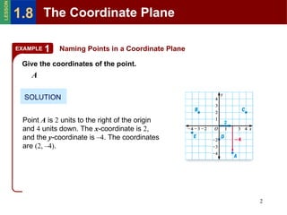 Naming Points in a Coordinate Plane SOLUTION Give the coordinates of the point. A Point  A  is  2  units to the right of the origin and  4  units down. The  x -coordinate is  2 , and the  y -coordinate is  –4 . The coordinates are  (2, –4) . EXAMPLE 1 The Coordinate Plane 1.8 LESSON 
