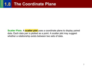 Scatter Plots   A  scatter plot  uses a coordinate plane to display paired data. Each data pair is plotted as a point. A scatter plot may suggest whether a relationship exists between two sets of data. The Coordinate Plane 1.8 LESSON 