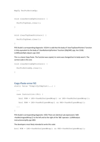 MapTy PerPtrBottomUp;
void clearBottomUpPointers() {
PerPtrTopDown.clear();
}
void clearTopDownPointers() {
PerPtrTopDown.clear();
}
PVS-Studio's corresponding diagnostic: V524 It is odd that the body of 'clearTopDownPointers' function
is fully equivalent to the body of 'clearBottomUpPointers' function (ObjCARC.cpp, line 1318).
LLVMScalarOpts objcarc.cpp 1322
This is a classic Copy-Paste. The function was copied; its name was changed but its body wasn't. The
correct code is this one:
void clearBottomUpPointers() {
PerPtrBottomUp.clear();
}
Copy-Paste error N3
static Value *SimplifyICmpInst(...) {
...
case Instruction::Shl: {
bool NUW = LBO->hasNoUnsignedWrap() && LBO->hasNoUnsignedWrap();
bool NSW = LBO->hasNoSignedWrap() && RBO->hasNoSignedWrap();
...
}
PVS-Studio's corresponding diagnostic: V501 There are identical sub-expressions 'LBO-
>hasNoUnsignedWrap ()' to the left and to the right of the '&&' operator. LLVMAnalysis
instructionsimplify.cpp 1891
The developers most likely intended to write this code:
bool NUW = LBO->hasNoUnsignedWrap() && RBO->hasNoUnsignedWrap();
 