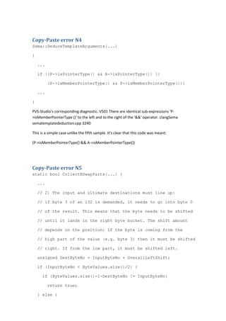 Copy-Paste error N4
Sema::DeduceTemplateArguments(...)
{
...
if ((P->isPointerType() && A->isPointerType()) ||
(P->isMemberPointerType() && P->isMemberPointerType()))
...
}
PVS-Studio's corresponding diagnostic. V501 There are identical sub-expressions 'P-
>isMemberPointerType ()' to the left and to the right of the '&&' operator. clangSema
sematemplatededuction.cpp 3240
This is a simple case unlike the fifth sample. It's clear that this code was meant:
(P->isMemberPointerType() && A->isMemberPointerType())
Copy-Paste error N5
static bool CollectBSwapParts(...) {
...
// 2) The input and ultimate destinations must line up:
// if byte 3 of an i32 is demanded, it needs to go into byte 0
// of the result. This means that the byte needs to be shifted
// until it lands in the right byte bucket. The shift amount
// depends on the position: if the byte is coming from the
// high part of the value (e.g. byte 3) then it must be shifted
// right. If from the low part, it must be shifted left.
unsigned DestByteNo = InputByteNo + OverallLeftShift;
if (InputByteNo < ByteValues.size()/2) {
if (ByteValues.size()-1-DestByteNo != InputByteNo)
return true;
} else {
 