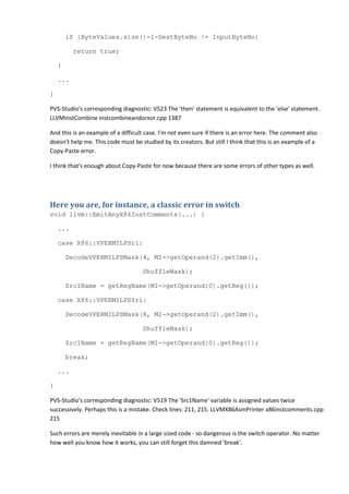 if (ByteValues.size()-1-DestByteNo != InputByteNo)
return true;
}
...
}
PVS-Studio's corresponding diagnostic: V523 The 'then' statement is equivalent to the 'else' statement.
LLVMInstCombine instcombineandorxor.cpp 1387
And this is an example of a difficult case. I'm not even sure if there is an error here. The comment also
doesn't help me. This code must be studied by its creators. But still I think that this is an example of a
Copy-Paste error.
I think that's enough about Copy-Paste for now because there are some errors of other types as well.
Here you are, for instance, a classic error in switch
void llvm::EmitAnyX86InstComments(...) {
...
case X86::VPERMILPSri:
DecodeVPERMILPSMask(4, MI->getOperand(2).getImm(),
ShuffleMask);
Src1Name = getRegName(MI->getOperand(0).getReg());
case X86::VPERMILPSYri:
DecodeVPERMILPSMask(8, MI->getOperand(2).getImm(),
ShuffleMask);
Src1Name = getRegName(MI->getOperand(0).getReg());
break;
...
}
PVS-Studio's corresponding diagnostic: V519 The 'Src1Name' variable is assigned values twice
successively. Perhaps this is a mistake. Check lines: 211, 215. LLVMX86AsmPrinter x86instcomments.cpp
215
Such errors are merely inevitable in a large sized code - so dangerous is the switch operator. No matter
how well you know how it works, you can still forget this damned 'break'.
 