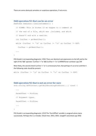 There are some obviously senseless or suspicious operations, if not errors.
Odd operation N1 that can be an error
AsmToken AsmLexer::LexLineComment() {
// FIXME: This is broken if we happen to a comment at
// the end of a file, which was .included, and which
// doesn't end with a newline.
int CurChar = getNextChar();
while (CurChar != 'n' && CurChar != 'n' && CurChar != EOF)
CurChar = getNextChar();
...
}
PVS-Studio's corresponding diagnostic: V501 There are identical sub-expressions to the left and to the
right of the '&&' operator: CurChar != 'n' && CurChar != 'n' LLVMMCParser asmlexer.cpp 149
Most likely, the second check CurChar != 'n' is unnecessary here. But perhaps it's an error and then t
the following code should be present:
while (CurChar != 'n' && CurChar != 'r' && CurChar != EOF)
Odd operation N2 that is not an error for sure
std::string ASTContext::getObjCEncodingForBlock(...) const {
...
ParmOffset = PtrSize;
// Argument types.
ParmOffset = PtrSize;
...
}
PVS-Studio's corresponding diagnostic: V519 The 'ParmOffset' variable is assigned values twice
successively. Perhaps this is a mistake. Check lines: 3953, 3956. clangAST astcontext.cpp 3956
 