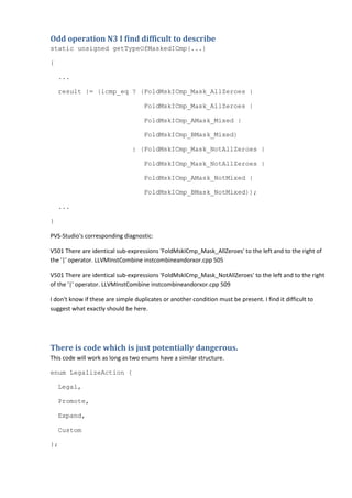 Odd operation N3 I find difficult to describe
static unsigned getTypeOfMaskedICmp(...)
{
...
result |= (icmp_eq ? (FoldMskICmp_Mask_AllZeroes |
FoldMskICmp_Mask_AllZeroes |
FoldMskICmp_AMask_Mixed |
FoldMskICmp_BMask_Mixed)
: (FoldMskICmp_Mask_NotAllZeroes |
FoldMskICmp_Mask_NotAllZeroes |
FoldMskICmp_AMask_NotMixed |
FoldMskICmp_BMask_NotMixed));
...
}
PVS-Studio's corresponding diagnostic:
V501 There are identical sub-expressions 'FoldMskICmp_Mask_AllZeroes' to the left and to the right of
the '|' operator. LLVMInstCombine instcombineandorxor.cpp 505
V501 There are identical sub-expressions 'FoldMskICmp_Mask_NotAllZeroes' to the left and to the right
of the '|' operator. LLVMInstCombine instcombineandorxor.cpp 509
I don't know if these are simple duplicates or another condition must be present. I find it difficult to
suggest what exactly should be here.
There is code which is just potentially dangerous.
This code will work as long as two enums have a similar structure.
enum LegalizeAction {
Legal,
Promote,
Expand,
Custom
};
 