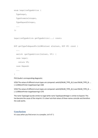enum LegalizeTypeAction {
TypeLegal,
TypePromoteInteger,
TypeExpandInteger,
...
};
LegalizeTypeAction getTypeAction(...) const;
EVT getTypeToExpandTo(LLVMContext &Context, EVT VT) const {
...
switch (getTypeAction(Context, VT)) {
case Legal:
return VT;
case Expand:
...
}
PVS-Studio's corresponding diagnostic:
V556 The values of different enum types are compared: switch(ENUM_TYPE_A) { case ENUM_TYPE_B: ...
}. LLVMAsmPrinter targetlowering.h 268
V556 The values of different enum types are compared: switch(ENUM_TYPE_A) { case ENUM_TYPE_B: ...
}. LLVMAsmPrinter targetlowering.h 270
The name TypeLegal sounds similar to Legal while name TypeExpandInteger is similar to Expand. This
has become the cause of the misprint. It's sheer luck that values of these names coincide and therefore
the code works.
Conclusion
It's scary when you find errors in a compiler, isn't it? :)
 