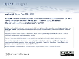 Author(s): Steven Pipe, M.D., 2009

License: Unless otherwise noted, this material is made available under the terms
of the Creative Commons Attribution – Share Alike 3.0 License:
http://creativecommons.org/licenses/by-sa/3.0/

We have reviewed this material in accordance with U.S. Copyright Law and have tried to maximize your ability to use,
share, and adapt it. The citation key on the following slide provides information about how you may share and adapt this
material.

Copyright holders of content included in this material should contact open.michigan@umich.edu with any questions,
corrections, or clarification regarding the use of content.

For more information about how to cite these materials visit http://open.umich.edu/education/about/terms-of-use.

Any medical information in this material is intended to inform and educate and is not a tool for self-diagnosis or a
replacement for medical evaluation, advice, diagnosis or treatment by a healthcare professional. Please speak to your
physician if you have questions about your medical condition.

Viewer discretion is advised: Some medical content is graphic and may not be suitable for all viewers.
 