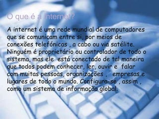 O que é a internet?A internet é uma rede mundial de computadores que se comunicam entre si, por meios de conexões telefónicas , a cabo ou via satélite. Ninguém é proprietário ou controlador de todo o sistema, mas ele  está conectado de tal maneira que todos podem conhecer, ler, ouvir e  falar com muitas pessoas, organizações ,   empresas e lugares de todo o mundo. Configura-se , assim ,  como um sistema de informação global.      