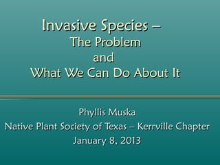 Invasive Species –
           The Problem
               and
      What We Can Do About It

                 Phyllis Muska
Native Plant Society of Texas – Kerrville Chapter
                January 8, 2013
 