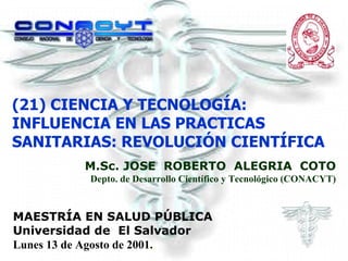 (21) CIENCIA Y TECNOLOGÍA: INFLUENCIA EN LAS PRACTICAS SANITARIAS: REVOLUCIÓN CIENTÍFICA M.Sc. JOSE  ROBERTO  ALEGRIA  COTO Depto. de Desarrollo Científico y Tecnológico (CONACYT) MAESTRÍA EN SALUD PÚBLICA Universidad de  El Salvador Lunes 13 de Agosto de 2001. . 