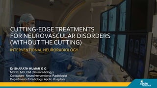 INTERVENTIONAL NEURORADIOLOGY
CUTTING-EDGETREATMENTS
FOR NEUROVASCULAR DISORDERS
(WITHOUTTHE CUTTING)
Dr SHARATH KUMAR G G
MBBS, MD, DM (Neuroradiology)
Consultant- Neurointerventional Radiologist
Department of Radiology, Apollo Hospitals
 