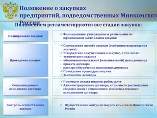 Положение о закупках
предприятий, подведомственных Минкомсвяз
РоссииПоложением регламентируются все стадии закупок:
 Формирование, утверждение и размещение на
официальном сайте планов закупок
 Определение способа закупки (особенности проведения
закупок)
 Утверждение документации о закупке, в том числе:
- технического задания
- обоснования начальной (максимальной) цены договора
- проекта договора
- размера обеспечения исполнения договора
 Проведение процедуры закупки
 Заключение договора
 Приемка и оплата товаров, работ, услуг
 Администрирование договора, в том числе рассмотрение
споров в связи с исполнением или ненадлежащим
исполнением договора
 Осуществление контроля закупок комиссией Минкомсвязи
России
Планирование закупок
Проведение закупок
Сопровождение и
исполнение договора
Контроль осуществления
закупок
 
