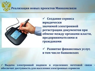 Реализация новых проектов Минкомсвязи
 Создание сервиса
юридически
значимой электронной
регистрации документов при
обмене между органами власти,
предпринимателями и
гражданами
 Развитие финансовых услуг,
в том числе банковских
 Выдача электронной подписи в отделениях почтовой связи -
обеспечит доступность для населения электронных сервисов
 