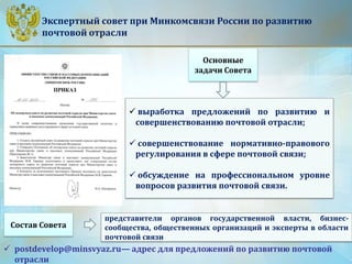 Экспертный совет при Минкомсвязи России по развитию
почтовой отрасли
Основные
задачи Совета
 выработка предложений по развитию и
совершенствованию почтовой отрасли;
 совершенствование нормативно-правового
регулирования в сфере почтовой связи;
 обсуждение на профессиональном уровне
вопросов развития почтовой связи.
представители органов государственной власти, бизнес-
сообщества, общественных организаций и эксперты в области
почтовой связи
Состав Совета
 postdevelop@minsvyaz.ru— адрес для предложений по развитию почтовой
отрасли
 