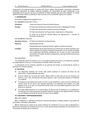 10 (Primera Sección) DIARIO OFICIAL Lunes 1 de agosto de 2016
excepciones a la Licitación Pública, en temas como precio, calidad, financiamiento, oportunidad, crecimiento
económico, generación de empleo, eficiencia energética, uso responsable del agua, optimización y uso
sustentable de los recursos, así como la protección al medio ambiente que den como resultado, un manejo
eficiente del gasto público cumpliendo en todo momento con la normatividad vigente en la materia.
V. INTEGRACIÓN.
El Comité se integrará de la siguiente forma:
V.1. MIEMBROS CON VOZ Y VOTO.
Presidente: Titular de la Dirección General de Administración.
Vocales: El Titular de la Coordinación General de Prevención y Readaptación Social.
El Titular de la Coordinación General de Centros Federales.
El Titular de la Dirección de Programación, Organización y Presupuesto.
El Titular de la Dirección General Adjunta de Adquisiciones y Contrato de
Prestación de Servicios.
V.2. MIEMBROS CON VOZ.
Secretario Técnico: El Titular de la Dirección de Adquisiciones.
Asesores: Representante del OIC.
Representante de la Unidad de Asuntos Legales y Derechos Humanos.
Invitados: Representantes de las áreas técnicas cuya intervención se estime necesaria, para
aclarar aspectos de cualquier naturaleza relacionados con los asuntos sometidos
a la consideración del Comité, participarán con voz pero sin voto y sólo podrán
permanecer en la sesión durante la presentación y discusión del tema para el cual
fueron invitados.
V.3. SUPLENCIA.
Los vocales del Comité con derecho a voz y voto podrán designar por escrito a sus respectivos suplentes,
los cuales deberán contar con un nivel jerárquico inmediato inferior al del titular.
La participación de los miembros suplentes en las sesiones del Comité, es exclusivamente cuando no
participen los miembros titulares.
VI. POLÍTICAS.
1) Los integrantes suplentes del Comité, sólo podrán participar en ausencia del titular con las
atribuciones y responsabilidades del mismo.
2) Para ser válidas las reuniones del Comité, deberá asistir la mitad más uno de los miembros con
derecho a voz y voto. Las sesiones sólo podrán llevarse a cabo cuando esté presente su Presidente
o su suplente.
3) El proyecto de acta deberá ser enviado, en texto o correo electrónico a cada uno de los miembros del
Comité, dentro de los quince días naturales siguientes a la celebración de la sesión, los cuales
deberán enviar, en su caso, sus comentarios dentro de los cinco días hábiles siguientes a partir de la
fecha de su recepción.
4) El Comité deberá dictaminar en la misma sesión los asuntos que se presenten a su consideración;
sin embargo, de manera excepcional se podrán dictaminar asuntos en una siguiente sesión conforme
a lo que establece el artículo 22 fracción VI inciso e) de la LAASSP.
VII. FUNCIONES Y RESPONSABILIDADES.
VII.1. DEL COMITÉ.
VII.1.1. Establecer su calendario de sesiones ordinarias del ejercicio inmediato posterior, que podrán ser
quincenales, mensuales o bimestrales;
VII.1.2. Determinar los rangos de los montos máximos de contratación en que se ubica la dependencia o
entidad de conformidad con el artículo 42 de la Ley, a partir del presupuesto autorizado, de conformidad con el
Presupuesto de Egresos de la Federación.
 