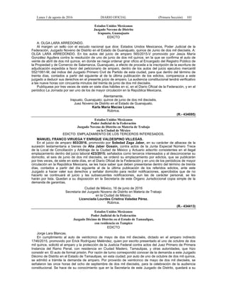 Lunes 1 de agosto de 2016 DIARIO OFICIAL (Primera Sección) 101
Estados Unidos Mexicanos
Juzgado Noveno de Distrito
Irapuato, Guanajuato
EDICTO
A: OLGA LARA ARREDONDO.
Al margen un sello con el escudo nacional que dice: Estados Unidos Mexicanos, Poder Judicial de la
Federación, Juzgado Noveno de Distrito en el Estado de Guanajuato, quince de Junio de dos mil dieciséis. A:
OLGA LARA ARREDONDO. En los autos del juicio de amparo 565/2015-V promovido por Jesús María
González Aguilera contra la resolución de uno de junio de dos mil quince, en la que se confirma el auto de
veinte de abril de dos mil quince, en donde se niega ordenar girar oficio al Encargado del Registro Público de
la Propiedad y de Comercio de Salamanca, Guanajuato, a efecto de proceda a la inscripción de la escritura de
adjudicación expedida a favor del peticionario de amparo, dentro de los autos del juicio ejecutivo mercantil
552/1991-M, del índice del Juzgado Primero Civil de Partido de esta ciudad, para que dentro del término de
treinta días, contados a partir del siguiente al de la última publicación de los edictos, comparezca a este
juzgado a deducir sus derechos en el presente juicio de amparo. La audiencia constitucional tendrá verificativo
a las nueve horas con cincuenta minutos del treinta de junio de dos mil dieciséis.
Publíquese por tres veces de siete en siete días hábiles en sí, en el Diario Oficial de la Federación, y en el
periódico La Jornada por ser uno de los de mayor circulación en la República Mexicana.
Atentamente.
Irapuato, Guanajuato; quince de junio de dos mil dieciséis.
Juez Noveno de Distrito en el Estado de Guanajuato.
Karla María Macías Lovera.
Rúbrica.
(R.- 434095)
Estados Unidos Mexicanos
Poder Judicial de la Federación
Juzgado Noveno de Distrito en Materia de Trabajo
en la Ciudad de México
EDICTO: EMPLAZAMIENTO DE LOS TERCEROS INTERESADOS.
MANUEL FRANCO VIRUEGA Y ENRIQUE VALDESPINO VILLEGAS.
En el juicio de amparo 803/2016, promovido por Soledad Zaga Jaber, en su carácter de albacea de la
sucesión testamentaria a bienes de Alia Jaber Gosain, contra actos de la Junta Especial Número Trece
de la Local de Conciliación y Arbitraje de la Ciudad de México y Actuario adscrito consistentes en el ilegal
emplazamiento dentro del juicio laboral 423/2015; señalados como terceros interesados y al desconocerse su
domicilio, el seis de junio de dos mil dieciséis, se ordenó su emplazamiento por edictos, que se publicarán
por tres veces, de siete en siete días, en el Diario Oficial de la Federación y en uno de los periódicos de mayor
circulación en la República Mexicana, se les hace saber que deben presentarse dentro del término de treinta
días, contados a partir del día siguiente al de la última publicación de los referidos edictos, ante este
Juzgado a hacer valer sus derechos y señalar domicilio para recibir notificaciones, apercibidos que de no
hacerlo se continuará el juicio y las subsecuentes notificaciones, aun las de carácter personal, se les
harán por lista. Quedan a su disposición en la Secretaría de este Órgano Jurisdiccional copia simple de la
demanda de garantías.
Ciudad de México, 16 de junio de 2016
Secretaria del Juzgado Noveno de Distrito en Materia de Trabajo
en la Ciudad de México.
Licenciada Lourdes Cristina Valadez Pérez.
Rúbrica.
(R.- 434413)
Estados Unidos Mexicanos
Poder Judicial de la Federación
Juzgado Décimo de Distrito en el Estado de Tamaulipas,
con residencia en Tampico
EDICTO
Jorge Lara Blancas.
En cumplimiento al auto de veinticinco de mayo de dos mil dieciséis, dictado en el amparo indirecto
1746/2015, promovido por Erick Rodríguez Meléndez, quien por escrito presentado el uno de octubre de dos
mil quince, solicitó el amparo y la protección de la Justicia Federal contra actos del Juez Primero de Primera
Instancia del Ramo Penal, con residencia en Ciudad Madero, Tamaulipas, y otras autoridades, que hizo
consistir en: El auto de formal prisión. Por razón de turno correspondió conocer de la demanda a este Juzgado
Décimo de Distrito en el Estado de Tamaulipas, en esta ciudad; por auto de uno de octubre de dos mil quince,
se admitió a trámite la demanda de amparo. Por proveído de veinticinco de mayo de dos mil dieciséis, se
señalaron las once horas del ocho de septiembre de dos mil dieciséis, para la celebración de la audiencia
constitucional. Se hace de su conocimiento que en la Secretaría de este Juzgado de Distrito, quedará a su
 