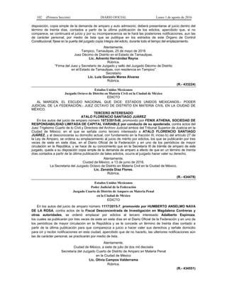 102 (Primera Sección) DIARIO OFICIAL Lunes 1 de agosto de 2016
disposición, copia simple de la demanda de amparo y auto admisorio; deberá presentarse al juicio dentro del
término de treinta días, contados a partir de la última publicación de los edictos, apercibido que, si no
comparece, se continuará el juicio y por su incomparecencia se le hará las posteriores notificaciones, aun las
de carácter personal, por medio de lista que se publique en los estrados de este Órgano de Control
Constitucional; fíjese en la puerta del juzgado copia íntegra del edicto, durante todo el tiempo del emplazamiento.
Atentamente.
Tampico, Tamaulipas, 25 de mayo de 2016
Juez Décimo de Distrito en el Estado de Tamaulipas.
Lic. Advento Hernández Reyna
Rúbrica.
“Firma del Juez y Secretario de Juzgado y sello del Juzgado Décimo de Distrito
en el Estado de Tamaulipas, con residencia en Tampico”
Secretario
Lic. Luis Gonzalo Mares Álvarez
Rúbrica.
(R.- 433224)
Estados Unidos Mexicanos
Juzgado Octavo de Distrito en Materia Civil en la Ciudad de México
EDICTO
AL MARGEN, EL ESCUDO NACIONAL QUE DICE: ESTADOS UNIDOS MEXICANOS.- PODER
JUDICIAL DE LA FEDERACIÓN.- JUEZ OCTAVO DE DISTRITO EN MATERIA CIVIL EN LA CIUDAD DE
MÉXICO.
TERCERO INTERESADO
ATALO FLORENCIO SANTIAGO JUÁREZ
En los autos del juicio de amparo número 1073/2015-III, promovido por FENIX ATHENA, SOCIEDAD DE
RESPONSABILIDAD LIMITADA DE CAPITAL VARIABLE por conducto de su apoderada, contra actos del
Juez Trigésimo Cuarto de lo Civil y Directora del Archivo Judicial ambos del Tribunal Superior de Justicia en la
Ciudad de México; en el que se señala como tercero interesado a ATALO FLORENCIO SANTIAGO
JUÁREZ, y al desconocerse su domicilio actual, con fundamento en la fracción III, inciso b) del artículo 27 de
la Ley de Amparo, se ordena su emplazamiento al juicio de mérito por edictos, los que se publicarán por tres
veces de siete en siete días, en el Diario Oficial de la Federación y en uno de los periódicos de mayor
circulación en la República, y se hace de su conocimiento que en la Secretaría III de trámite de amparo de este
juzgado, queda a su disposición copia simple de la demanda de amparo a efecto de que en un término de treinta
días contados a partir de la última publicación de tales edictos, ocurra al juzgado hacer valer su derecho.
Atentamente.
Ciudad de México, a 13 de junio de 2016.
La Secretaria del Juzgado Octavo de Distrito en Materia Civil en la Ciudad de México.
Lic. Zenaida Díaz Flores.
Rúbrica.
(R.- 434478)
Estados Unidos Mexicanos
Poder Judicial de la Federación
Juzgado Cuarto de Distrito de Amparo en Materia Penal
en la Ciudad de México
EDICTO
En los autos del juicio de amparo número 1117/2015-7, promovido por HUMBERTO ANSELMO NAVA
DE LA ROSA, contra actos de la Fiscal Desconcentrada de Investigación en Magdalena Contreras y
otras autoridades, se ordenó emplazar por edictos al tercero interesado Adalberto Espinoza,
los cuales se publicarán por tres veces de siete en siete días en el Diario Oficial de la Federación y en uno de
los periódicos de mayor circulación en la República y se le concede un término de treinta días contado a
partir de la última publicación para que comparezca a juicio a hacer valer sus derechos y señale domicilio
para oír y recibir notificaciones en esta ciudad, apercibido que de no hacerlo, las ulteriores notificaciones aún
las de carácter personal, se practicarán por medio de lista.
Atentamente.
Ciudad de México, a siete de julio de dos mil dieciséis
Secretaria del Juzgado Cuarto de Distrito de Amparo en Materia Penal
en la Ciudad de México
Lic. Olivia Campos Valderrama
Rúbrica.
(R.- 434551)
 