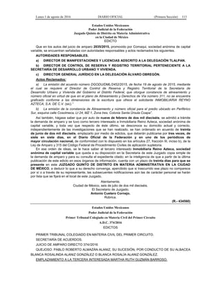 Lunes 1 de agosto de 2016 DIARIO OFICIAL (Primera Sección) 113
Estados Unidos Mexicanos
Poder Judicial de la Federación
Juzgado Quinto de Distrito en Materia Administrativa
en la Ciudad de México
EDICTO
Que en los autos del juicio de amparo 2035/2015, promovido por Comaqui, sociedad anónima de capital
variable, se encuentran señaladas con autoridades responsables y actos reclamados los siguientes.
AUTORIDADES RESPONSABLES.
a) DIRECTOR DE MANIFESTACIONES Y LICENCIAS ADSCRITO A LA DELEGACIÓN TLALPAN.
b) DIRECTOR DE CONTROL DE RESERVA Y REGISTRO TERRITORIAL PERTENECIENTE A LA
SECRETARÍA DE DESARROLLO URBANO Y VIVIENDA.
c) DIRECTOR GENERAL JURÍDICO EN LA DELEGACIÓN ÁLVARO OBREGÓN.
Actos Reclamados:
a) La emisión del acuerdo número DGODU/DML/2452/2015, de fecha 19 de agosto de 2015, mediante
el cual se requiere al Director de Control de Reserva y Registro Territorial de la Secretaría de
Desarrollo Urbano y Vivienda del Gobierno el Distrito Federal, que otorgue constancia de alineamiento y
número oficial en virtud de que en el plano de Alineamiento y Derechos de Vía número 311, no se encuentra
graficado conforme a las dimensiones de la escritura que ofrece el solicitante INMOBILIARIA REYNO
AZTECA, S.A. DE C.V. (sic).”
b) La emisión de la constancia de Alineamiento y número oficial para el predio ubicado en Periférico
Sur, esquina calle Cosolmeca, Lt 24, MZ 1, Zona tres, Colonia Santa Úrsula Coapa”.
Así también, hágase saber que por auto de nueve de febrero de dos mil dieciséis, se admitió a trámite
la demanda de amparo y se tuvo como tercero interesado a Inmobiliaria Reino Azteca, sociedad anónima de
capital variable, y toda vez que respecto de éste último, se desconoce su domicilio actual y correcto,
independientemente de las investigaciones que se han realizado, se han ordenado en acuerdo de treinta
de junio de dos mil dieciséis, emplazarlo por medio de edictos, que deberán publicarse por tres veces, de
siete en siete días, en el Diario Oficial de la Federación y en uno de los periódicos de
mayor circulación nacional, de conformidad con lo dispuesto en los artículos 27, fracción III, inciso b), de la
Ley de Amparo y 315 del Código Federal de Procedimiento Civiles de aplicación supletoria.
En ese orden de ideas, se le hace saber al tercero interesado Inmobiliaria Reino Azteca, sociedad
anónima de capital variable que queda a su disposición en la Secretaria de este Juzgado copia simple de
la demanda de amparo y para su consulta el expediente citado; en la inteligencia de que a partir de la última
publicación de este edicto en esos órganos de información, cuenta con un plazo de treinta días para que se
presente en este JUZGADO QUINTO DE DISTRITO EN MATERIA ADMINISTRATIVA EN LA CIUDAD
DE MÉXICO, a deducir lo que a su derecho convenga, apercibido que si trascurrido ese plazo no comparece
por sí o a través de su representante, las subsecuentes notificaciones aún las de carácter personal se harán
por lista que se fijará en el local de este Juzgado.
Atentamente.
Ciudad de México, seis de julio de dos mil dieciséis.
El Secretario de Juzgado.
Antonio Cuetero Cornejo.
Rúbrica.
(R.- 434560)
Estados Unidos Mexicanos
Poder Judicial de la Federación
Primer Tribunal Colegiado en Materia Civil del Primer Circuito
A.D.C. 374/2016
EDICTOS
PRIMER TRIBUNAL COLEGIADO EN MATERIA CIVIL DEL PRIMER CIRCUITO.
SECRETARÍA DE ACUERDOS.
JUICIO DE AMPARO DIRECTO 374//2016
QUEJOSO: PABLO ROBERTO ALMAZÁN ALANIZ, SU SUCESIÓN, POR CONDUCTO DE SU ALBACEA
BLANCA ROSALINDA ALANIZ GONZÁLEZ O BLANCA ROSALÍA ALANIZ GONZÁLEZ.
EMPLAZAMIENTO A LA TERCERA INTERESADA MARTHA RUTH GUZMÁN BARROSO.
 
