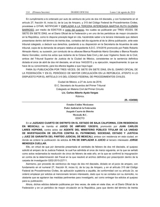 114 (Primera Sección) DIARIO OFICIAL Lunes 1 de agosto de 2016
En cumplimiento a lo ordenado por auto de veintiuno de junio de dos mil dieciséis, y con fundamento en el
artículo 27, fracción III, inciso b), de la Ley de Amparo, y 315 del Código Federal de Procedimientos Civiles,
procédase a CITAR, NOTIFICAR Y EMPLAZAR A LA TERCERA INTERESADA MARTHA RUTH GUZMÁN
BARROSO, por medio de EDICTOS a costa del quejoso, los cuales se publicarán por TRES VECES, DE
SIETE EN SIETE DÍAS, en el Diario Oficial de la Federación y en uno de los periódicos de mayor circulación
en la República, como lo dispone precepto legal en cita, haciéndole saber a la tercera interesada que deberá
presentarse dentro del término de treinta días, contados del día siguiente al de la última publicación, ante este
tribunal colegiado, a deducir sus derechos, quedando a su disposición en la Secretaría de Acuerdos de este
tribunal, copia de la demanda de amparo relativa al expediente A.D.C. 374/2016 promovido por Pablo Roberto
Almazán Alaniz, su sucesión, por conducto de su albacea Blanca Rosalinda Alaniz González o Blanca Rosalía
Alaniz González, contra los actos que reclama de la Octava Sala Civil y del Juez Vigésimo Sexto de lo Civil,
ambos del Tribunal Superior de Justicia de la Ciudad de México, consistentes en la sentencia definitiva
dictada el once de abril de dos mil dieciséis, en el toca 1443/2015 y su ejecución, respectivamente; lo que se
hace de su conocimiento, para los efectos legales a que haya lugar.
PARA SU PUBLICACIÓN POR TRES VECES, DE SIETE EN SIETE DÍAS, EN EL DIARIO OFICIAL DE
LA FEDERACIÓN Y EN EL PERIÓDICO DE MAYOR CIRCULACIÓN EN LA REPÚBLICA, ATENTO A LO
DISPUESTO POR EL ARTÍCULO 315 DEL CÓDIGO FEDERAL DE PROCEDIMIENTOS CIVILES.
Ciudad de México, a 27 de Junio de 2016.
El C. Secretario de Acuerdos del Primer Tribunal
Colegiado en Materia Civil del Primer Circuito
Lic. Carlos Alberto Ayala Vargas
Rúbrica.
(R.- 434566)
Estados Unidos Mexicanos
Poder Judicial de la Federación
Juzgado Cuarto de Distrito
Mexicali, B.C.
EDICTO
En el JUZGADO CUARTO DE DISTRITO EN EL ESTADO DE BAJA CALIFORNIA, CON RESIDENCIA
EN MEXICALI, se tramita el JUICIO DE AMPARO 120/2016, promovido por JUAN CARLOS
LARES HOPKINS, contra actos del AGENTE DEL MINISTERIO PÚBLICO TITULAR DE LA UNIDAD
DE INVESTIGACIÓN DE DELITOS CONTRA EL PATRIMONIO, SOCIEDAD, ESTADO Y JUSTICIA
y JUEZ DE GARANTÍA DEL PARTIDO JUDICIAL DE MEXICALI, ambos con residencia en esta ciudad, en
donde se ordenó la publicación de edictos A FIN DE EMPLAZAR A JUICIO al tercero interesado JORGE
MENDOZA CUELLAR.
Ello, en virtud de que por demanda presentada el veintiséis de febrero de dos mil dieciséis, el quejoso
solicitó el amparo de la Justicia Federal, la cual fue admitida el once de marzo siguiente, en la que se señaló
como actos reclamados la resolución de cinco de febrero de este año, en la que se confirmó la impugnación
en contra de la determinación del Fiscal en la que resolvió el archivo definitivo por prescripción dentro de la
carpeta de investigación 0202-2015-22711.
Asimismo, por proveído de veinticinco de mayo de dos mil dieciséis, dictado en el juicio de amparo, con
fundamento en el numeral 27, fracción III, inciso b), de la Ley de Amparo, y en el artículo 315 del Código
Federal de Procedimientos Civiles, de aplicación supletoria a aquélla, de conformidad con su artículo 2o. se
ordenó emplazar por edictos al mencionado tercero interesado, dado que no se contaba con su domicilio, no
obstante que se agotaron las medidas pertinentes para investigarlo, así como entregar los edictos al quejoso
para su publicación.
Ahora, dichos edictos deberán publicarse por tres veces, de siete en siete días, en el Diario Oficial de la
Federación y en un periódico de mayor circulación en la República, para que dentro del término de treinta
 