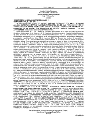 116 (Primera Sección) DIARIO OFICIAL Lunes 1 de agosto de 2016
Estados Unidos Mexicanos
Poder Judicial de la Federación
Juzgado Segundo de Distrito La Paz
Baja California Sur
EDICTO
“PRESTADORA DE SERVICIOS PROFESIONALES Y
TÉCNICOS MASER, S.A. DE C.V.”
EN LOS AUTOS DEL JUICIO DE AMPARO 1060/2015, PROMOVIDO POR AXTEL, SOCIEDAD
ANÓNIMA BURSÁTIL DE CAPITAL VARIABLE (ANTES AXTEL, S.A. DE C.V.), POR CONDUCTO DE SU
APODERADO LEGAL RUBÉN VEGA VALDÉS, CONTRA ACTOS DE LA CÁMARA DE DIPUTADOS DEL
CONGRESO DE LA UNIÓN,, CON RESIDENCIA EN MÉXICO, DISTRITO FEDERAL Y OTRAS
AUTORIDADES, DE QUIENES ESENCIALMENTE RECLAMA.
De las responsables: a).– La H. Cámara de Diputados del Congreso de la Unión, b).– La H. Cámara de
Senadores del Congreso de la Unión, c).– El C. Presidente Constitucional de los Estados Unidos Mexicanos,
d).– El C. Secretario de Gobernación de los Estados Unidos Mexicanos, y e).– C. Director del Diario Oficial de
la Federación, se reclama: i.– Su intervención en el proceso legislativo relativo a la aprobación, expedición,
promulgación y publicación de fecha 12 de mayo del 2000 del Decreto que contiene la expedición y
aprobación de la Ley de Concursos Mercantiles, particularmente en lo que se refiere el artículo 25 de dicha
legislación federal, cuyo primer acto de aplicación se contiene en el auto de fecha 10 de octubre del 2015,
emitido por el C. Juez Segundo Mixto de Primera Instancia del Partido Judicial de Comondú, Ciudad
Constitución, en Baja California Sur, dentro de los autos del expediente judicial 183/20 IS-C. f).– Del C. Juez
Segundo Mixto de Primera Instancia del Partido Judicial de Comondú, Ciudad Constitución, en Baja California
Sur, se reclaman: i.– El auto de fecha 1° de octubre del 2015, emitido por el C. Juez Segundo Mixto de
Primera Instancia del Partido Judicial de Comondú, Ciudad Constitución, en Baja California Sur, dentro de los
autos del expediente judicial 183/2015-C tramitado ante el Juzgado Segundo Mixto de Primera Instancia del
Partido Judicial de Comondú, Ciudad Constitución, en Baja California Sur, relativo al CONCURSO
MERCANTIL promovido por la persona moral PRESTADORA DE SERVICIOS PROFESIONALES Y
TÉCNICOS MASER, S.A. DE C.V. en contra de la persona moral COMERCIALIZADORA NACIONAL
TELEFÓNICA, S.A. DE C.V. proveído dentro del cual, se decretan diversas providencias precautorias en
perjuicio de la parte quejosa. Dicha resolución judicial se ordenó notificar a mi representada en el domicilio
ubicado en la calle de Monte Elbruz, número 124, piso 8, Colonia C.P 11560, Delegación Miguel Hidalgo, en la
ciudad de México, Distrito Federal vía exhorto, domicilio que no corresponde al de mi poderdante, sin
embargo, dicha notificación ilegalmente se practicó el día 12 de octubre del 2015 en un diverso domicilio, por
el Secretario actuario adscrito al Juzgado Cuadragésimo Cuarto de lo Civil del Distrito Federal, dentro de los
autos del expediente número 895/2015 (cuaderno de exhorto). ii.– Las consecuencias directas e indirectas,
mediatas en inmediatas del acto reclamado consistente en auto de fecha 1° de octubre del 2015, emitido por
el C. Juez Segundo Mixto de Primera Instancia del Partido Judicial de Comondú, Ciudad Constitución, en Baja
California Sur, dentro de los autos del expediente judicial 183/2015-C, relativo al CONCURSO MERCANTIL
promovido por la persona moral PRESTADORA DE SERVICIOS PROFESIONALES Y TÉCNICOS MASER,
S.A. DE C.V. en contra de la persona moral COMERCIALIZADORA NACIONAL TELEFÓNICA, S.A. de C.V.,
Y que se traducen, entre otras cosas en: se continúe con la suspensión de la ejecución de la cláusula
OCTAVA del denominado como “contrato de prestación de servicios de telefonía para operadores de telefonía
pública” celebrado entre mi representada AXTEL, S.A.B. DE C.V. Y COMERCIALIZADORA NACIONAL
TELEFÓNICA, SA DE C.V., b) se continué prohibiendo la suspensión el servicio a COMERCIALIZADORA
NACIONAL TELEFÓNICA, S.A. DE C.V. por falta de pago, y c) se continúe con la prohibición de clausurar o
retirar los equipos que se encuentran en la vía pública.
SA ORDENÓ EMPLAZAR A LA TERCERA INTERESADA “PRESTADORA DE SERVICIOS
PROFESIONALES Y TÉCNICOS MASER, S.A. DE C.V.” POR MEDIO DE EDICTOS, A QUIEN SE LE HACE
SABER QUE DEBERÁ PRESENTARSE PERSONALMENTE EN ESTE JUZGADO DE DISTRITO POR
CONDUCTO DE QUIEN LEGALMENTE LO REPRESENTE, DENTRO DEL TÉRMINO DE TREINTA DÍAS,
CONTADOS A PARTIR DEL DÍA SIGUIENTE AL DE LA ÚLTIMA PUBLICACIÓN, O POR CONDUCTO DE
QUIEN LEGALMENTE LA REPRESENTE A DEFENDER SUS DERECHOS, Y SEÑALAR DOMICILIO EN
ESTA CIUDAD PARA OÍR Y RECIBIR NOTIFICACIONES, APERCIBIDO QUE DE NO HACERLO SE
CONTINUARÁ EL JUICIO Y POR SU INCOMPARECENCIA LAS SUBSECUENTES NOTIFICACIONES
SE LE HARÁN POR MEDIO DE LISTA QUE SE PUBLICA EN ESTE JUZGADO; Y PARA SU PUBLICACIÓN
POR TRES VECES, DE SIETE EN SIETE DÍAS, EN EL “DIARIO OFICIAL DE LA FEDERACIÓN”, Y EN UNO
DE LOS PERIÓDICOS DE MAYOR CIRCULACIÓN EN LA REPÚBLICA; SE EXPIDE LO ANTERIOR EN
CUMPLIMIENTO A LO DISPUESTO POR LOS ARTÍCULOS 27, FRACCIÓN III, INCISO B) DE LA LEY DE
AMPARO EN VIGOR Y 315 DEL CÓDIGO FEDERAL DE PROCEDIMIENTOS CIVILES DE APLICACIÓN
SUPLETORIA A LA LEY DE AMPARO.
La Secretaria del Juzgado Segundo de Distrito en el Estado.
Lic. Aleyda Guadalupe Meza Núñez
Rúbrica.
(R.- 435105)
 