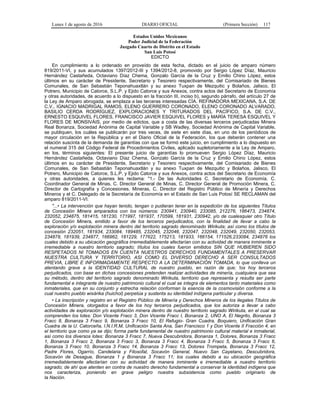 Lunes 1 de agosto de 2016 DIARIO OFICIAL (Primera Sección) 117
Estados Unidos Mexicanos
Poder Judicial de la Federación
Juzgado Cuarto de Distrito en el Estado
San Luis Potosí
EDICTO
En cumplimiento a lo ordenado en proveído de esta fecha, dictado en el juicio de amparo número
819/2011-VI, y sus acumulados 1397/2012-III y 1394/2012-8, promovido por Sergio López Díaz, Mauricio
Hernández Castañeda, Octaviano Díaz Chema, Gonzalo García de la Cruz y Emilio Chino López, estos
últimos en su carácter de Presidente, Secretario y Tesorero respectivamente, del Comisariado de Bienes
Comunales, de San Sebastián Teponahuaxtlán y su anexo Tuxpan de Mezquitic y Bolaños, Jalisco, El
Potrero, Municipio de Catorce, S.L.P. y Ejido Catorce y sus Anexos, contra actos del Secretario de Economía
y otras autoridades, de acuerdo a lo dispuesto en la fracción III, inciso b), segundo párrafo, del artículo 27 de
la Ley de Amparo abrogada, se emplaza a las terceras interesadas CÍA. REFINADORA MEXICANA, S.A. DE
C.V., IGNACIO MADRIGAL RAMOS, ELENO GUERRERO CORONADO, ELENO CORONADO ALVARADO,
BASILIO CERDA RODRÍGUEZ, EXPLORACIONES Y TRITURADOS DEL PACÍFICO, S.A. DE C.V.,
ERNESTO ESQUIVEL FLORES, FRANCISCO JAVIER ESQUIVEL FLORES y MARÍA TERESA ESQUIVEL Y
FLORES DE MONSIVÁIS, por medio de edictos, que a costa de las diversas terceros perjudicadas Minera
Real Bonanza, Sociedad Anónima de Capital Variable y SB Wadley, Sociedad Anónima de Capital Variable,
se publiquen, los cuáles se publicarán por tres veces, de siete en siete días, en uno de los periódicos de
mayor circulación en la República y en el Diario Oficial de la Federación, los que deberán contener una
relación suscinta de la demanda de garantías con que se formó este juicio, en cumplimiento a lo dispuesto en
el numeral 315 del Código Federal de Procedimientos Civiles, aplicado supletoriamente a la Ley de Amparo,
en los, términos siguientes: El presente juicio de garantías lo promueven Sergio López Díaz, Mauricio
Hernández Castañeda, Octaviano Díaz Chema, Gonzalo García de la Cruz y Emilio Chino López, estos
últimos en su carácter de Presidente, Secretario y Tesorero respectivamente, del Comisariado de Bienes
Comunales, de San Sebastián Teponahuaxtlán y su anexo Tuxpan de Mezquitic y Bolaños, Jalisco, El
Potrero, Municipio de Catorce, S.L.P. y Ejido Catorce y sus Anexos, contra actos del Secretario de Economía
y otras autoridades, a quienes les reclama: "1.- De las Autoridades C. Secretario de Economía, C.
Coordinador General de Minas, C. Director General de Minas, C. Director General de Promoción Minera, C.
Director de Cartografía y Concesiones. Mineras, C. Director del Registro Público de Minería y Derechos
Mineros y el C. Delegado de la Secretaría de Economía en el Estado de San Luis Potosí SE RECLAMAN del
amparo 819/2011-VI:
"...• La intervención que hayan tenido, tengan o pudieran tener en la expedición de los siguientes Títulos
de Concesión Minera amparados con los números: 230941, 230940, 233085, 212276, 186473, 234874,
232052, 234875, 181415, 181230, 171997, 181937, 170599, 181931, 230942, y/o de cualesquier otro Título
de Concesión Minera, emitido a favor de los terceros perjudicados, con la finalidad de llevar a cabo la
exploración y/o explotación minera dentro del territorio sagrado denominado Wirikuta; así como los títulos de
concesión 232051, 181934, 233084, 189485, 232045, 232046, 232047, 232048, 232049, 232050, 232053,
234878, 181939, 234877, 166962, 181229, 177622, 175213, 181933, 166154, 171526,233084, 234876 los
cuales debido a su ubicación geográfica irremediablemente afectarían con su actividad de manera inminente e
irremediable a nuestro territorio sagrado; títulos los cuales fueron emitidos SIN QUE HUBIEREN SIDO
RESPETADOS NI TOMADOS EN CUENTA NUESTROS DERECHOS FUNDAMENTALES A PRESERVAR
NUESTRA CULTURA Y TERRITORIO, ASI COMO EL DIVERSO DERECHO A SER CONSULTADOS
PREVIA, LIBRE E INFORMADAMENTE RESPECTO A LA DETERMINACIÓN TOMADA, lo que conlleva un
atentando grave a la IDENTIDAD CULTURAL de nuestro pueblo, en razón de que; !os hoy terceros
perjudicados, con base en dichas concesiones pretenden realizar actividades de minería, cualquiera que sea
su método, dentro del territorio sagrado denominado Wirikuta, territorio que representa y resulta ser parte
fundamental e integrante de nuestro patrimonio cultural el cual se integra de elementos tanto materiales como
inmateriales, que en su conjunto y estrecha relación conforman la esencia de la cosmovisión conforme a la
cual nuestro pueblo wixárika (huichol) perpetúa y sustenta su identidad indígena particular y diversa.
• La inscripción y registro en el Registro Público de Minería y Derechos Mineros de los ilegales Títulos de
Concesión Minera, otorgados a favor de los hoy terceros perjudicados, que los autoriza a llevar a cabo
actividades de exploración y/o explotación minera dentro de nuestro territorio sagrado Wirikuta, en el cual se
comprenden los lotes: Don Vicente Fracc 3, Don Vicente Fracc I, Bonanza 2, UNO A, El Negrito, Bonanza 3
Fracc 8, Bonanza 3 Fracc 9, Bonanza 3 Fracc 10, El Refugio- Gran Cuadra, Boquiero, Unificación Gran
Cuadra de la U. Catorceña, I.N.I.R.M, Unificación Santa Ana, San Francisco 1 y Don Vicente II Fracción 4, en
el territorio que como ya se dijo; forma parte fundamental de nuestro patrimonio cultural material e inmaterial,
así como los diversos lotes: Bonanza 3 Fracc 7, Nueva Descubridora, Bonanza 1, Dolores, Bonanza 3 Fracc
1, Bonanza 3 Fracc 2, Bonanza 3 Fracc 3, Bonanza 3 Fracc 4, Bonanza 3 Fracc 5, Bonanza 3 Fracc 6,
Bonanza 3 Fracc 10, Bonanza 3 Fracc 14, Bonanza 3 Fracc 13, Dolores Trompeta, Bonanza 3 Fracc 12,
Padre Flores, Ogarrío, Candelaria y Filosofal, Socavón General, Nuevo San Cayetano, Descubridora,
Socavón de Desague, Bonanza 1 y Bonanza 3 Fracc 11; los cuales debido a su ubicación geográfica
irremediablemente afectarían con su actividad de manera inminente e irremediable a nuestro territorio
sagrado; de ahí que atenten en contra de nuestro derecho fundamental a conservar la identidad indígena que
nos caracteriza, poniendo en grave peligro nuestra subsistencia como pueblo originario de
la Nación.
 
