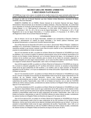 14 (Primera Sección) DIARIO OFICIAL Lunes 1 de agosto de 2016
SECRETARIA DE MEDIO AMBIENTE
Y RECURSOS NATURALES
ACUERDO por el que se da a conocer el resultado de los estudios técnicos de las aguas nacionales subterráneas del
acuífero Tepechicotlán, clave 1229, en el Estado de Guerrero, Región Hidrológico-Administrativa Pacífico Sur.
Al margen un sello con el Escudo Nacional, que dice: Estados Unidos Mexicanos.- Secretaría de Medio
Ambiente y Recursos Naturales.
ROBERTO RAMÍREZ DE LA PARRA, Director General de la Comisión Nacional del Agua, Órgano
Administrativo Desconcentrado de la Secretaría de Medio Ambiente y Recursos Naturales, de conformidad
con lo dispuesto en el artículo 32 Bis fracciones III, XXIII, XXIV y XLII de la Ley Orgánica de la Administración
Pública Federal; 1, 2, 4, 7 BIS fracción IV, 9 fracciones I, VI, XVII, XXXV, XXXVI, XXXVII, XLI, XLV, XLVI y
LIV, 12 fracciones I, VIII, XI y XII y 38 de la Ley de Aguas Nacionales; 1, 14 fracciones I y XV y 73 del
Reglamento de la Ley de Aguas Nacionales y 1, 8 primer párrafo y 13 fracciones II, XI, XXVII y XXX
del Reglamento Interior de la Comisión Nacional del Agua, y
CONSIDERANDO
Que el artículo 4 de la Ley de Aguas Nacionales, establece que corresponde al Ejecutivo Federal la
autoridad y administración en materia de aguas nacionales y sus bienes públicos inherentes, quien
las ejercerá directamente o a través de la Comisión Nacional del Agua;
Que el Plan Nacional de Desarrollo 2013-2018, en la meta 4, denominada “México Próspero”, establece la
estrategia 4.4.2, encaminada a implementar un manejo sustentable del agua, que haga posible que todos los
mexicanos accedan a ese recurso, teniendo como línea de acción ordenar su uso y aprovechamiento, para
propiciar la sustentabilidad sin limitar el desarrollo;
Que el 5 de diciembre de 2001, se publicó en el Diario Oficial de la Federación el “ACUERDO por el que
se establece y da a conocer al público en general la denominación única de los acuíferos reconocidos en el
territorio de los Estados Unidos Mexicanos, por la Comisión Nacional del Agua, y la homologación de los
nombres de los acuíferos que fueron utilizados para la emisión de los títulos de concesión, asignación o
permisos otorgados por este órgano desconcentrado”, en el cual al acuífero objeto de este Estudio Técnico,
se le asignó el nombre oficial de Tepechicotlán, clave 1229, en el Estado de Guerrero;
Que el 28 de agosto de 2009, se publicó en el Diario Oficial de la Federación el “ACUERDO por el que se
da a conocer la ubicación geográfica de 371 acuíferos del territorio nacional, se actualiza la disponibilidad
media anual de agua subterránea de 282 acuíferos, y se modifica, para su mejor precisión, la descripción
geográfica de 202 acuíferos”, en el que se establecieron los límites del acuífero Tepechicotlán, clave 1229, en
el Estado de Guerrero;
Que el 14 de diciembre de 2011, se publicó en el Diario Oficial de la Federación el “ACUERDO por el que
se da a conocer el resultado de los estudios de disponibilidad media anual de las aguas subterráneas de 142
acuíferos de los Estados Unidos Mexicanos, mismos que forman parte de las regiones
hidrológico-administrativas que se indican”, en el que se dio a conocer la disponibilidad media anual de agua
subterránea del acuífero Tepechicotlán, clave 1229, en el Estado de Guerrero, con un valor de 18.247639
millones de metros cúbicos anuales, considerando los valores inscritos en el Registro Público de Derechos de
Agua al 31 de marzo de 2011;
Que el 20 de diciembre de 2013, se publicó en el Diario Oficial de la Federación el “ACUERDO por el que
se actualiza la disponibilidad media anual de agua subterránea de los 653 acuíferos de los Estados Unidos
Mexicanos, mismos que forman parte de las regiones hidrológico-administrativas que se indican“, en el que se
actualizó la disponibilidad media anual de agua subterránea del acuífero Tepechicotlán, clave 1229, en el
Estado de Guerrero, obteniéndose un valor de 18.247639 millones de metros cúbicos anuales, considerando
los valores inscritos en el Registro Público de Derechos de Agua al 31 de marzo de 2013;
Que el 20 de abril de 2015, se publicó en el Diario Oficial de la Federación el “ACUERDO por el que se
actualiza la disponibilidad media anual de agua subterránea de los 653 acuíferos de los Estados Unidos
Mexicanos, mismos que forman parte de las regiones hidrológico-administrativas que se indican”, en el que se
actualizó la disponibilidad media anual de agua subterránea del acuífero Tepechicotlán, clave 1229, en el
Estado de Guerrero, obteniéndose un valor de 18.235612 millones de metros cúbicos anuales, considerando
los valores inscritos en el Registro Público de Derechos de Agua al 30 de junio de 2014;
 