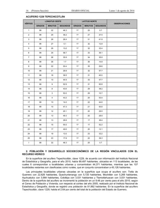 16 (Primera Sección) DIARIO OFICIAL Lunes 1 de agosto de 2016
ACUÍFERO 1229 TEPECHICOTLÁN
VÉRTICE
LONGITUD OESTE LATITUD NORTE
OBSERVACIONES
GRADOS MINUTOS SEGUNDOS GRADOS MINUTOS SEGUNDOS
1 99 22 46.3 17 25 0.7
2 99 25 36.2 17 27 27.5
3 99 26 28.4 17 31 41.9
4 99 27 5.1 17 32 12.8
5 99 26 13.2 17 32 32.4
6 99 25 58.7 17 33 36.1
7 99 26 35.9 17 34 35.9
8 99 26 1.7 17 35 14.8
9 99 22 20.4 17 35 29.6
10 99 21 28.8 17 32 57.7
11 99 16 39.5 17 31 40.0
12 99 10 44.9 17 33 47.7
13 99 9 52.9 17 31 50.8
14 99 8 43.6 17 29 38.2
15 99 3 53.0 17 29 10.7
16 99 4 43.2 17 25 53.4
17 99 10 14.0 17 22 44.6
18 99 10 47.3 17 21 50.6
19 99 12 20.1 17 20 29.5
20 99 13 49.3 17 20 28.9
21 99 13 28.8 17 17 36.4
22 99 15 50.0 17 17 52.2
23 99 17 49.6 17 20 12.1
24 99 19 13.0 17 23 33.2
25 99 23 17.9 17 22 36.3
1 99 22 46.3 17 25 0.7
2. POBLACIÓN Y DESARROLLO SOCIOECONÓMICO DE LA REGIÓN VINCULADOS CON EL
RECURSO HÍDRICO
En la superficie del acuífero Tepechicotlán, clave 1229, de acuerdo con información del Instituto Nacional
de Estadística y Geografía, para el año 2010, había 89,497 habitantes, ubicados en 113 localidades, de las
cuales 6 correspondían a localidades urbanas y concentraban 44,371 habitantes, mientras que las 107
localidades restantes son clasificadas como rurales, que en conjunto concentraban a 45,126 habitantes.
Las principales localidades urbanas ubicadas en la superficie que ocupa el acuífero son: Tixtla de
Guerrero con 22,826 habitantes, Quechuntenango con 5,720 habitantes, Mochitlán con 5,269 habitantes,
Ayuhualulco con 3,994 habitantes, Colotlipa con 3,531 habitantes y Tlamixtlahuacan con 3,031 habitantes.
Dentro de la superficie del acuífero se incrementó la población en un 9.48 por ciento para el año 2010, según
el Censo de Población y Vivienda, con respecto al conteo del año 2005, realizado por el Instituto Nacional de
Estadística y Geografía, donde se registró una población de 81,882 habitantes. En la superficie del acuífero
Tepechicotlán, clave 1229, habita el 2.64 por ciento del total de la población del Estado de Guerrero.
 