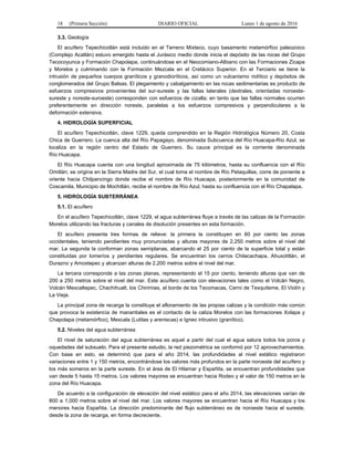18 (Primera Sección) DIARIO OFICIAL Lunes 1 de agosto de 2016
3.3. Geología
El acuífero Tepechicotlán está incluido en el Terreno Mixteco, cuyo basamento metamórfico paleozoico
(Complejo Acatlán) estuvo emergido hasta el Jurásico medio donde inicia el depósito de las rocas del Grupo
Tecocoyunca y Formación Chapolapa, continuándose en el Neocomiano-Albiano con las Formaciones Zicapa
y Morelos y culminando con la Formación Mezcala en el Cretácico Superior. En el Terciario se tiene la
intrusión de pequeños cuerpos graníticos y granodioríticos, así como un vulcanismo riolítico y depósitos de
conglomerados del Grupo Balsas. El plegamiento y cabalgamiento en las rocas sedimentarias es producto de
esfuerzos compresivos provenientes del sur-sureste y las fallas laterales (dextrales, orientadas noroeste-
sureste y noreste-suroeste) corresponden con esfuerzos de cizalla; en tanto que las fallas normales ocurren
preferentemente en dirección noreste, paralelas a los esfuerzos compresivos y perpendiculares a la
deformación extensiva.
4. HIDROLOGÍA SUPERFICIAL
El acuífero Tepechicotlán, clave 1229, queda comprendido en la Región Hidrológica Número 20, Costa
Chica de Guerrero. La cuenca alta del Río Papagayo, denominada Subcuenca del Río Huacapa-Río Azul, se
localiza en la región centro del Estado de Guerrero. Su cauce principal es la corriente denominada
Río Huacapa.
El Río Huacapa cuenta con una longitud aproximada de 75 kilómetros, hasta su confluencia con el Río
Omitlán; se origina en la Sierra Madre del Sur, el cual toma el nombre de Río Petaquillas, corre de poniente a
oriente hacia Chilpancingo donde recibe el nombre de Río Huacapa, posteriormente en la comunidad de
Coscamila, Municipio de Mochitlán, recibe el nombre de Río Azul, hasta su confluencia con el Río Chapalapa.
5. HIDROLOGÍA SUBTERRÁNEA
5.1. El acuífero
En el acuífero Tepechicotlán, clave 1229, el agua subterránea fluye a través de las calizas de la Formación
Morelos utilizando las fracturas y canales de disolución presentes en esta formación.
El acuífero presenta tres formas de relieve: la primera la constituyen en 60 por ciento las zonas
occidentales, teniendo pendientes muy pronunciadas y alturas mayores de 2,250 metros sobre el nivel del
mar. La segunda la conforman zonas semiplanas, abarcando el 25 por ciento de la superficie total y están
constituidas por lomeríos y pendientes regulares. Se encuentran los cerros Chilacachapa, Ahuxotitlán, el
Durazno y Amoxtepec y alcanzan alturas de 2,200 metros sobre el nivel del mar.
La tercera corresponde a las zonas planas, representando el 15 por ciento, teniendo alturas que van de
200 a 250 metros sobre el nivel del mar. Este acuífero cuenta con elevaciones tales como el Volcán Negro,
Volcán Mexcaltepec, Chachihualt, los Chirimias, el borde de los Tecomacas, Cerro de Texquiteme, El Violín y
La Vieja.
La principal zona de recarga la constituye el afloramiento de las propias calizas y la condición más común
que provoca la existencia de manantiales es el contacto de la caliza Morelos con las formaciones Xolapa y
Chapolapa (metamórfico), Mexcala (Lutitas y areniscas) e Igneo intrusivo (granítico).
5.2. Niveles del agua subterránea
El nivel de saturación del agua subterránea es aquel a partir del cual el agua satura todos los poros y
oquedades del subsuelo. Para el presente estudio, la red piezométrica se conformó por 12 aprovechamientos.
Con base en esto, se determinó que para el año 2014, las profundidades al nivel estático registraron
variaciones entre 1 y 150 metros, encontrándose los valores más profundos en la parte noroeste del acuífero y
los más someros en la parte sureste. En el área de El Hilamar y Españita, se encuentran profundidades que
van desde 5 hasta 15 metros. Los valores mayores se encuentran hacia Rodeo y el valor de 150 metros en la
zona del Río Huacapa.
De acuerdo a la configuración de elevación del nivel estático para el año 2014, las elevaciones varían de
800 a 1,000 metros sobre el nivel del mar. Los valores mayores se encuentran hacia el Río Huacapa y los
menores hacia Españita. La dirección predominante del flujo subterráneo es de noroeste hacia el sureste,
desde la zona de recarga, en forma decreciente.
 