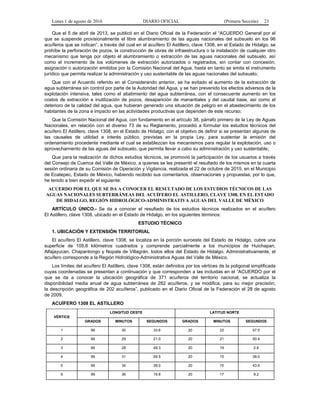 Lunes 1 de agosto de 2016 DIARIO OFICIAL (Primera Sección) 23
Que el 5 de abril de 2013, se publicó en el Diario Oficial de la Federación el “ACUERDO General por el
que se suspende provisionalmente el libre alumbramiento de las aguas nacionales del subsuelo en los 96
acuíferos que se indican”, a través del cual en el acuífero El Astillero, clave 1308, en el Estado de Hidalgo, se
prohíbe la perforación de pozos, la construcción de obras de infraestructura o la instalación de cualquier otro
mecanismo que tenga por objeto el alumbramiento o extracción de las aguas nacionales del subsuelo, así
como el incremento de los volúmenes de extracción autorizados o registrados, sin contar con concesión,
asignación o autorización emitidos por la Comisión Nacional del Agua, hasta en tanto se emita el instrumento
jurídico que permita realizar la administración y uso sustentable de las aguas nacionales del subsuelo;
Que con el Acuerdo referido en el Considerando anterior, se ha evitado el aumento de la extracción de
agua subterránea sin control por parte de la Autoridad del Agua, y se han prevenido los efectos adversos de la
explotación intensiva, tales como el abatimiento del agua subterránea, con el consecuente aumento en los
costos de extracción e inutilización de pozos, desaparición de manantiales y del caudal base, así como el
deterioro de la calidad del agua, que hubieran generado una situación de peligro en el abastecimiento de los
habitantes de la zona e impacto en las actividades productivas que dependen de este recurso;
Que la Comisión Nacional del Agua, con fundamento en el artículo 38, párrafo primero de la Ley de Aguas
Nacionales, en relación con el diverso 73 de su Reglamento, procedió a formular los estudios técnicos del
acuífero El Astillero, clave 1308, en el Estado de Hidalgo, con el objetivo de definir si se presentan algunas de
las causales de utilidad e interés público, previstas en la propia Ley, para sustentar la emisión del
ordenamiento procedente mediante el cual se establezcan los mecanismos para regular la explotación, uso o
aprovechamiento de las aguas del subsuelo, que permita llevar a cabo su administración y uso sustentable;
Que para la realización de dichos estudios técnicos, se promovió la participación de los usuarios a través
del Consejo de Cuenca del Valle de México, a quienes se les presentó el resultado de los mismos en la cuarta
sesión ordinaria de su Comisión de Operación y Vigilancia, realizada el 22 de octubre de 2015, en el Municipio
de Ecatepec, Estado de México, habiendo recibido sus comentarios, observaciones y propuestas; por lo que,
he tenido a bien expedir el siguiente:
ACUERDO POR EL QUE SE DA A CONOCER EL RESULTADO DE LOS ESTUDIOS TÉCNICOS DE LAS
AGUAS NACIONALES SUBTERRÁNEAS DEL ACUÍFERO EL ASTILLERO, CLAVE 1308, EN EL ESTADO
DE HIDALGO, REGIÓN HIDROLÓGICO-ADMINISTRATIVA AGUAS DEL VALLE DE MÉXICO
ARTÍCULO ÚNICO.- Se da a conocer el resultado de los estudios técnicos realizados en el acuífero
El Astillero, clave 1308, ubicado en el Estado de Hidalgo, en los siguientes términos:
ESTUDIO TÉCNICO
1. UBICACIÓN Y EXTENSIÓN TERRITORIAL
El acuífero El Astillero, clave 1308, se localiza en la porción suroeste del Estado de Hidalgo, cubre una
superficie de 105.8 kilómetros cuadrados y comprende parcialmente a los municipios de Huichapan,
Alfajayucan, Chapantongo y Nopala de Villagrán, todos ellos del Estado de Hidalgo. Administrativamente, el
acuífero corresponde a la Región Hidrológico-Administrativa Aguas del Valle de México.
Los límites del acuífero El Astillero, clave 1308, están definidos por los vértices de la poligonal simplificada
cuyas coordenadas se presentan a continuación y que corresponden a las incluidas en el “ACUERDO por el
que se da a conocer la ubicación geográfica de 371 acuíferos del territorio nacional, se actualiza la
disponibilidad media anual de agua subterránea de 282 acuíferos, y se modifica, para su mejor precisión,
la descripción geográfica de 202 acuíferos”, publicado en el Diario Oficial de la Federación el 28 de agosto
de 2009.
ACUÍFERO 1308 EL ASTILLERO
VÉRTICE
LONGITUD OESTE LATITUD NORTE
GRADOS MINUTOS SEGUNDOS GRADOS MINUTOS SEGUNDOS
1 99 30 33.6 20 22 57.5
2 99 29 21.0 20 21 50.4
3 99 28 49.3 20 19 2.8
4 99 31 59.5 20 15 39.0
5 99 34 38.0 20 15 43.6
6 99 36 18.8 20 17 9.2
 