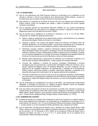 30 (Primera Sección) DIARIO OFICIAL Lunes 1 de agosto de 2016
DECLARACIONES
1. De “LA SECRETARÍA”:
1.1. Que es una dependencia del Poder Ejecutivo Federal de conformidad con lo establecido en los
artículos 2, fracción I y 26 de la Ley Orgánica de la Administración Pública Federal, y cuenta con
las atribuciones que le confiere el artículo 34 de dicho ordenamiento legal.
1.2. Que conforme a lo dispuesto en el artículo 34 fracción XIV de la Ley Orgánica de la Administración
Pública Federal, cuenta con facultades para regular y vigilar la prestación del servicio registral
mercantil a nivel federal.
1.3. Que la Dirección General de Normatividad Mercantil (“DGNM”) es una Unidad Administrativa
de “LA SECRETARÍA” de conformidad con lo señalado en el artículo 2, apartado B, fracción XII, del
Reglamento Interior de la Secretaría de Economía (“RISE”).
1.4. Que de acuerdo con lo establecido en el artículo 22, fracciones I, III, IV, V, VI y VII del “RISE”,
corresponde a la “DGNM” las siguientes atribuciones:
a. Aplicar y vigilar el cumplimiento de las disposiciones jurídicas y administrativas en la prestación
del servicio del Registro Público de Comercio a nivel federal.
b. Capacitar y atender a los usuarios del Registro Público de Comercio; del Registro Único de
Garantías Mobiliarias y de los demás portales y herramientas informáticas de su competencia.
así como difundir y promover dichos Registros, portales y herramientas informáticas.
c. Administrar, procesar, certificar y expedir la información registral contenida en las bases de
datos del Registro Público de Comercio y del Registro Único de Garantías Mobiliarias, así como
autorizar la consulta y acceso a dichas bases de datos a personas que así lo soliciten y cumplan
con los requisitos establecidos en el Código de Comercio, el Reglamento del Registro Público de
Comercio, los lineamientos que emita la Secretaría y demás normativa aplicable.
d. Resolver sobre discrepancias o presunciones de alteración de la información contenida en la
base de datos de alguna entidad federativa, o sobre cualquier otro respaldo disponible.
e. Formular, fijar, establecer y coordinar las acciones, estrategias, metodologías y recursos
tecnológicos para el funcionamiento y modernización del Registro Público de Comercio y de su
sección especial del Registro Único de Garantías Mobiliarias, así como coadyuvar con los
gobiernos de las entidades federativas, las dependencias y entidades de la Administración
Pública Federal, instituciones públicas y privadas, instituciones registrales y catastrales en el
desarrollo del programa de modernización de los registros públicos de la propiedad, y
f. Promover la celebración de convenios para el uso de los programas informáticos implementados
por la Secretaría con dependencias y entidades de la Administración Pública Federal y entidades
federativas en materia del Registro Público de Comercio, así como de los Registros Públicos de
la Propiedad.
1.5. Que de conformidad con lo establecido en el artículo 4 del “RISE”, y las disposiciones anteriormente
señaladas, el Secretario de Economía, Lic. Ildefonso Guajardo Villarreal, cuenta con facultades
suficientes para suscribir el presente Convenio de Coordinación.
1.6. Que para efectos del presente Convenio de Coordinación se señala como domicilio el ubicado en
Avenida Paseo de la Reforma número 296, Colonia Juárez, Delegación Cuauhtémoc, Código Postal
06600, México, Distrito Federal, y como domicilio convencional el ubicado en Insurgentes Sur 1940,
piso 1, Colonia Florida, Delegación Álvaro Obregón, México, Distrito Federal, C.P. 01030.
2. Del “GOBIERNO DEL ESTADO”:
2.1. El Estado de Puebla, es un Estado Libre y Soberano en todo lo que concierne a su régimen interior y
forma parte integrante de la Federación, de conformidad con lo establecido en los artículos 40, 41
primer párrafo, 42, fracción I, 43 y 116, de la Constitución Política de los Estados Unidos Mexicanos y
1, 3 primer párrafo, 5 y 6 de la Constitución Política del Estado Libre y Soberano de Puebla.
2.2. Que el Gobernador Constitucional del Estado Libre y Soberano de Puebla, Rafael Moreno Valle
Rosas, cuenta con las facultades para celebrar el presente Instrumento, en términos de lo dispuesto
por los artículos 1,70, 79, fracciones II, XVI y XXXIII, de la Constitución Política del Estado Libre y
Soberano de Puebla, así como 1, 2, 3, 8, 9, 10 y 11, primer párrafo, de la Ley Orgánica de la
Administración Pública del Estado de Puebla.
 